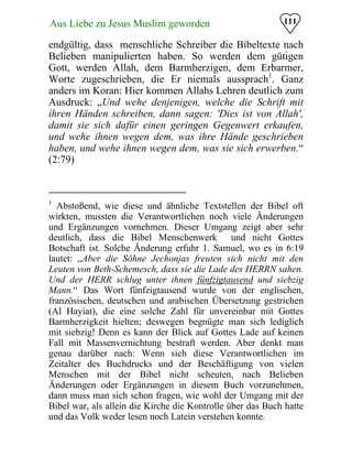 111Aus Liebe zu Jesus Muslim geworden
endgültig, dass menschliche Schreiber die Bibeltexte nach
Belieben manipulierten haben. So werden dem gütigen
Gott, werden Allah, dem Barmherzigen, dem Erbarmer,
Worte zugeschrieben, die Er niemals aussprach1
. Ganz
anders im Koran: Hier kommen Allahs Lehren deutlich zum
Ausdruck: „Und wehe denjenigen, welche die Schrift mit
ihren Händen schreiben, dann sagen: 'Dies ist von Allah',
damit sie sich dafür einen geringen Gegenwert erkaufen,
und wehe ihnen wegen dem, was ihre Hände geschrieben
haben, und wehe ihnen wegen dem, was sie sich erwerben.“
(2:79)
1
Abstoßend, wie diese und ähnliche Textstellen der Bibel oft
wirkten, mussten die Verantwortlichen noch viele Änderungen
und Ergänzungen vornehmen. Dieser Umgang zeigt aber sehr
deutlich, dass die Bibel Menschenwerk und nicht Gottes
Botschaft ist. Solche Änderung erfuhr 1. Samuel, wo es in 6:19
lautet: „Aber die Söhne Jechonjas freuten sich nicht mit den
Leuten von Beth-Schemesch, dass sie die Lade des HERRN sahen.
Und der HERR schlug unter ihnen fünfzigtausend und siebzig
Mann.“ Das Wort fünfzigtausend wurde von der englischen,
französischen, deutschen und arabischen Übersetzung gestrichen
(Al Hayiat), die eine solche Zahl für unvereinbar mit Gottes
Barmherzigkeit hielten; deswegen begnügte man sich lediglich
mit siebzig! Denn es kann der Blick auf Gottes Lade auf keinen
Fall mit Massenvernichtung bestraft werden. Aber denkt man
genau darüber nach: Wenn sich diese Verantwortlichen im
Zeitalter des Buchdrucks und der Beschäftigung von vielen
Menschen mit der Bibel nicht scheuten, nach Belieben
Änderungen oder Ergänzungen in diesem Buch vorzunehmen,
dann muss man sich schon fragen, wie wohl der Umgang mit der
Bibel war, als allein die Kirche die Kontrolle über das Buch hatte
und das Volk weder lesen noch Latein verstehen konnte.
 