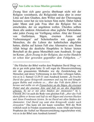 Aus Liebe zu Jesus Muslim geworden112
Zwang lässt sich ganz gewiss überhaupt nicht mit der
Religion vereinbaren, die Religiosität muss aber in erster
Linie auf dem Glauben, dem Willen und der Überzeugung
basieren; sonst hat sie rein keinen Sinn mehr. Daher haben
jeder Mann und jede Frau über die Religion frei zu
entscheiden, der sie angehören wollen. Überdies sollten
ihnen alle anderen Alternativen ohne jegliche Parteinahme
oder jeden Zwang zur Verfügung stehen. Aber der Einsatz
von Guillotinen, Sägen, eisernen Äxten und
Verbrennungen1
auf Scheiterhaufen wie gegen die
Menschen, die die Lehren der katholischen abgelehnt
hatten, dürfen auf keinen Fall eine Alternative sein. Denn
Allah bringt die deutliche Hauptlehre in Seiner letzten
Botschaft an die ganze Menschheit zum Ausdruck. Er sagt
im Koran: „Kein Zwang in der Religion, das rechte Handeln
ist schon klar geworden gegenüber dem Fehlgehen, …“
1
Die Fälscher der Bibel warfen dem Propheten David Dinge vor,
die er gar nicht getan hatte: Er soll sogar die Massenvernichtung
mit den grausamsten Methoden wie die Zerstückelung der
Menschen und deren Verbrennung in den Öfen vollzogen haben,
wie es in 2. Samuel 12:29-31 zum Ausdruck kommt: „So brachte
David das ganze Kriegsvolk zusammen und zog hin und kämpfte
gegen Rabba und eroberte es… Aber das Volk darin führte er
heraus und stellte sie als Fronarbeiter an die Sägen, die eisernen
Pickel und die eisernen Äxte und ließ sie an den Ziegelöfen
arbeiten. So tat er mit allen Städten der Ammoniter.“ In 1.
Chronik 20:3 ist auch die Rede vom gleichen Fall: „Aber das Volk
darin führte er heraus und ließ sie mit Sägen und eisernen Hacken
und Äxten Frondienste leisten. So tat David mit allen Städten der
Ammoniter. Und David zog samt dem Kriegsvolk wieder nach
Jerusalem.“ Das kann ich mir kaum vorstellen: Will die Welt
wirklich noch in Frieden zusammenleben, wenn Allah und Seinen
Propheten der Aufruf zur Massenvernichtung zugeschrieben wird,
wie es in der Bibel zum Ausdruck kommt?
 