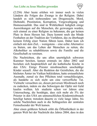 113Aus Liebe zu Jesus Muslim geworden
(2:256) Aber heute erleben wir immer noch in vielen
Ländern die Folgen des Zwangs in der Religion. Dabei
handelt es sich insbesondere um Drogensucht, Mord,
Diebstahl, Prostitution, Korruption, Vergewaltigung und
Homosexualität. Das sind in Wirklichkeit lediglich einige
Auswirkungen auf die Menschen, die gezwungen wurden,
sich einmal zu einer Religion zu bekennen, die gar keinen
Platz in ihren Herzen hat. Dazu kommt noch das blinde
Festhalten an der Tradition der Vorfahren, das zu überhaupt
keinem Erfolg einer Nation führen kann. Daher kam ich
einfach mit dem Ziel, – wenigstens – eine echte Alternative
zu bieten, um das Leben der Menschen zu retten, die
Alkoholiker zu rehabilitieren sowie die Familie und die
Gesellschaft zu vereinen.
Die Nachrichten, die uns allen unerträglich schweren
Kummer bereiten, kamen erstmals im Jahre 2002 und
beziehen sich hauptsächlich auf die katholische Kirche in
den USA: Einige Priester missbrauchten unschuldige
Kinder sexuell. Aber die Reaktion der Geistlichen, die die
höchsten Ämter im Vatikan bekleideten, hatte erstaunlichste
Ausmaße, zumal sie ihre Pflichten total vernachlässigten,
als handelte es sich nicht um eine verwerfliche Tat.
Vielmehr versuchten sie, diesen perversen Missbrauch noch
zu zudecken, indem sie das Schweigen der Opfer mit Geld
kaufen wollten. Ich studierte schon vor Jahren eine
Untersuchung, die bestätigte, dass sich mehr als 5% der
Priester in den USA am unmenschlichen Kindermissbrauch
beteiligt hatten; trotzdem dauerte es viele lange Jahre, bis
solche Nachrichten auch in die Schlagzeilen der zentralen
Fernsehsender der Welt kamen.
Aber einen größeren Schock erlitt die Öffentlichkeit in der
ganzen Welt bei der Nachricht des Jahres 2004, dass in den
 