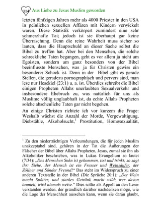 Aus Liebe zu Jesus Muslim geworden114
letzten fünfzigen Jahren mehr als 4000 Priester in den USA
in peinlichen sexuellen Affären mit Kindern verwickelt
waren. Diese Statistik verkörpert zumindest eine sehr
schmerzhafte Tat; jedoch ist sie überhaupt gar keine
Überraschung. Denn die reine Wahrheit muss sicher so
lauten, dass die Hauptschuld an dieser Sache selbst die
Bibel zu treffen hat. Aber bei den Menschen, die solche
schreckliche Taten begangen, geht es vor allem ja nicht um
Egoisten, sondern um ganz besonders von der Bibel
beeinflusste Menschen, was ja für Christen gewiss ein
besonderer Schock ist. Denn in der Bibel gibt es gerade
Stellen, die geradezu pornographisch und pervers sind, man
lese nur Hesekiel (23:1) u. a. ist. Überdies schreibt die Bibel
einigen Propheten Allahs unerlaubten Sexualverkehr und
insbesondere Ehebruch zu, was natürlich für uns als
Muslime völlig unglaubhaft ist, da echte Allahs Propheten
solche abscheuliche Taten gar nicht begehen.
An einige Christen richtete ich vor kurzem die Frage:
Weshalb wächst die Anzahl der Morde, Vergewaltigung,
Diebstähle, Alkoholsucht,1
Prostitution, Homosexualität,
1
Zu den niederträchtigen Verleumdungen, die für jeden Muslim
unakzeptabel sind, gehören in der Tat die Äußerungen der
Fälscher der Bibel über Allahs Propheten, Jesus, zumal sie ihn als
Alkoholiker beschrieben, was in Lukas Evangelium so lautet
(7:34): „Des Menschen Sohn ist gekommen, isst und trinkt; so sagt
ihr: Siehe, der Mensch ist ein Fresser und Weinsäufer, der
Zöllner und Sünder Freund!“ Das steht im Widerspruch zu einer
anderen Textstelle in der Bibel (Die Sprüche 20:1): „Der Wein
macht Spötter, und starkes Getränk macht wild; wer davon
taumelt, wird niemals weise.“ Dies sollte als Appell an den Leser
verstanden werden, der gründlich darüber nachdenken möge, wie
die Lage der Menschheit aussehen kann, wenn sie daran glaubt,
 