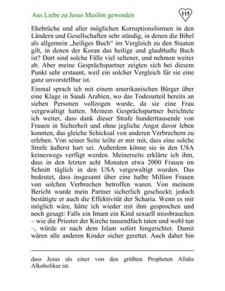 115Aus Liebe zu Jesus Muslim geworden
Ehebrüche und aller möglichen Korruptionsformen in den
Ländern und Gesellschaften sehr ständig, in denen die Bibel
als allgemein „heiliges Buch“ im Vergleich zu den Staaten
gilt, in denen der Koran das heilige und glaubhafte Buch
ist? Dort sind solche Fälle viel seltener, und nehmen weiter
ab. Aber meine Gesprächspartner zeigten sich bei diesem
Punkt sehr erstaunt, weil ein solcher Vergleich für sie eine
ganz unvorstellbar ist.
Einmal sprach ich mit einem amerikanischen Bürger über
eine Klage in Saudi Arabien, wo das Todesurteil bereits an
sieben Personen vollzogen wurde, da sie eine Frau
vergewaltigt hatten. Meinem Gesprächspartner berichtete
ich weiter, dass dank dieser Strafe hunderttausende von
Frauen in Sicherheit und ohne jegliche Angst davor leben
konnten, das gleiche Schicksal von anderen Verbrechern zu
erleben. Von seiner Seite teilte er mir mit, dass eine solche
Strafe äußerst hart sei. Außerdem könne sie in den USA
keineswegs verfügt werden. Meinerseits erklärte ich ihm,
dass in den letzten acht Monaten etwa 2000 Frauen im
Schnitt täglich in den USA vergewaltigt wurden. Das
bedeutet, dass insgesamt über eine halbe Million Frauen
von solchen Verbrechen betroffen waren. Von meinem
Bericht wurde mein Partner sicherlich geschockt; jedoch
bestätigte er auch die Effektivität der Scharia. Wenn es mir
möglich wäre, hätte ich wieder mit ihm gesprochen und
noch gesagt: Falls ein Imam ein Kind sexuell missbrauchen
– wie die Priester der Kirche tausendfach taten und wohl tun
–, würde er nach dem Islam sofort hingerichtet. Damit
wären alle anderen Kinder sicher gerettet. Auch daher bin
dass Jesus als einer von den größten Propheten Allahs
Alkoholiker ist.
 