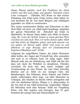 117Aus Liebe zu Jesus Muslim geworden
(Jesus, Moses) glaubte, noch den Propheten des Islam
erlebte und ihm auch folgte und glaubte, bekommt seinen
Lohn verdoppelt …“(Muslim 342) Wenn sie aber meiner
Einladung zum Islam keine Folge leisten, dann haben sie
sich bestimmt für ihr Tun ihren Bürgern und Anhängern
gegenüber vor Allah zu verantworten.
Wie meine muslimischen Brüder und Schwestern in aller
Welt fühle ich mich von Allah damit beauftragt, möglichst
der ganzen Menschheit die Botschaft des Islam zu
übermitteln. In diesem Sinne äußert sich Allah im Koran:
„Sag: Ihr, Leute der Schrift, kommt zu einem gleichen Wort
zwischen uns und euch: Dass wir nichts dienen außer Allah
und ihm nichts als Mitgötter geben, und nicht manche von
uns andere als Herren außer Allah! Und wenn sie sich
abkehren, so sagt: Bezeugt, dass wir friedenmachend
Ergebene (Muslime) sind!“ (3:64)
Aufgrund der aufgeführten Fakten, die jedem Menschen
dabei helfen, der Augen und Vernunft hat, alles anzusehen
und auch es zu erfassen, kann ich ruhig sagen: Jeder
Mensch steht nun am Scheideweg, und Allah ruft ihn hier
dazu auf, doch die Wahrheit zu akzeptieren. Überdies
versichere ich noch mal, dass meine Aufgabe und
Verantwortung als eine Person, die zum Islam freiwillig
übertrat und an Allah als nur einzigen Gott, den
Barmherzigen, den Erbarmer, Seine Scharia und Gebote
glaubt, insbesondere darin liegt, von allen Menschen zu
verlangen, den Glauben an falsche Götter aufzugeben und
sich von sämtlichen Götzen, Dingen u. ä. abzuwenden. In
der Tat sind sie mit Allah keineswegs vergleichbar. Mögen
die Menschen noch alles bereuen, Allah um Vergebung
bitten, sich Ihm ergeben und bezeugen, dass Er ganz
bestimmt der einzige Gott und Alleinschöpfer ist!
 
