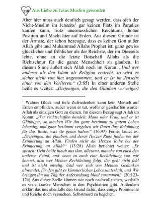 Aus Liebe zu Jesus Muslim geworden118
Aber hier muss auch deutlich gesagt werden, dass sich der
Nicht-Muslim im Jenseits1
gar keinen Platz im Paradies
kaufen kann, trotz unermesslichen Reichtums, hoher
Position und Macht hier auf Erden. Aus diesem Grunde ist
der Ärmste, der schon bezeugte, dass es keinen Gott außer
Allah gibt und Muhammad Allahs Prophet ist, ganz gewiss
glücklicher und fröhlicher als der Reichste, der im Diesseits
lebte, ohne an die letzte Botschaft Allahs als die
Richtschnur für die ganze Menschheit zu glauben. In
diesem Sinne äußert sich Allah noch im Koran: „Und wer
anderes als den Islam als Religion erstrebt, so wird es
sicher nicht von ihm angenommen, und er ist im Jenseits
einer von den Verlieren.“ (3:85) In einer anderen Stelle
heißt es weiter: „Diejenigen, die den Glauben verweigert
1
Wahres Glück und tiefe Zufriedenheit kann kein Mensch auf
Erden empfinden, außer wenn er tut, wofür er geschaffen wurde:
Allah als einzigen Gott zu dienen. Im diesem Bezug sagt Allah im
Koran: „Wer rechtschaffen handelt, Mann oder Frau, und er ist
Gläubiger, so machen Wir ihn ganz bestimmt zu gutem Leben
lebendig, und ganz bestimmt vergelten wir Ihnen ihre Belohnung
für das Beste, was sie getan haben.“ (16:97) Ferner lautet es:
„Diejenigen, die glauben, und deren Herzen Ruhe finden bei der
Erinnerung an Allah. Finden nicht die Herzen Ruhe bei der
Erinnerung an Allah?“ (13:28) Allah berichtet weiter: „Er
sprach: Geht beide hinab aus ihm, allesamt, manche von euch den
anderen Feind, und wenn zu euch eine Rechtleitung von mir
kommt, also wer Meiner Rechtleitung folgt, der geht nicht fehl
und ist nicht unselig. Und wer sich von Meinem Gedanken
abwendet, für den gibt es kümmerlichen Lebensunterhalt, und Wir
bringen ihn am Tag der Auferstehung blind zusammen!“ (20:123­
124) Aus dieser Stelle können wir noch nachvollziehen, weshalb
es viele kranke Menschen in den Psychiatrien gibt. Außerdem
erklärt das uns ebenfalls den Grund dafür, dass einige Prominente
und Reiche doch versuchen, Selbstmord zu begehen.
 