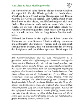 11Aus Liebe zu Jesus Muslim geworden
sah ich eine Person seine Füße im kleinen Becken waschen,
der eigentlich für die Hände gedacht ist. Nach dieser
Waschung begann Fouad, einige Bewegungen und Rituale
während des Gebets zu machen: Am Anfang stand er auf,
dann kniete er sich nieder, anschließend neigte er sich zum
Boden. Das erinnerte mich auch an unser Gebet in der
Kirche, wo wir uns lediglich knien und beten; jedoch war
Fouads Gebet eindeutig anders. Nach kurzer Zeit zog er um,
und ich sah mehrere Monate lang keinen Muslim mehr
beten.
Während der Pausen in der englischen Schule kamen die
Studenten aus verschiedenen Ländern ständig zusammen
und diskutierten über mehrere Themen, und ich kann mich
sehr gut daran erinnern, dass wir einmal über den Ursprung
der Religionen und des Gebets sprachen. Dabei sagte ich
dem Geschlechtsverkehr und vor dem Freitagsgebet u. a.
geschehen. Neben der Aufforderung zur Sauberkeit verlangt der
Islam von den Muslimen, dass sie sich den Mund waschen, sich
die Zähne putzen, sich die Finger- und Zehennägel abschneiden,
die Haare der Achselhöhle und der Schamgegend regelmäßig
entfernen, den Schnurbart scheren und das Parfüm benutzen. Zum
Islam gehören ebenso die Sauberkeit der eigenen Häuser und
Wohnungen sowie der öffentlichen Plätze, Straßen, Wege und
sanitären Anlagen, die Abfallbeseitigung von Gehwegen und
Straßen und der Schutz des sauberen Trinkwassers, der Natur, der
Bäume und des Schattens. Tiere, die praktisch alles einschließlich
Fäkalien fressen, darf der Muslim keineswegs essen. Wenn er all
dies erfolgreich beachten kann, ist er sehr gläubig, fromm und hat
eine sehr feste Beziehung zu Allah. Daher kann man mit Recht
sagen, dass es keine andere Religion gibt, die der Reinlichkeit so
große Bedeutung beimisst, wie der Islam
 
