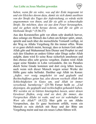 119Aus Liebe zu Jesus Muslim geworden
haben, wenn für sie wäre, was auf der Erde insgesamt ist
und ein Gleiches davon dazu, damit sie sich damit auslösen
von der Strafe des Tages der Auferstehung, es würde nicht
angenommen von ihnen, und für sie gibt es schmerzhafte
Strafe. Sie möchten, dass sie aus dem Feuer herausgehen,
und sie gehen nicht heraus davon, und für sie gibt es
bleibende Strafe.“ (5:36-37)
Aus den Koranstellen geht vor allem sehr deutlich hervor,
dass solange ein Mensch das Leben am Körper spürt, atmet,
spricht und noch über die menschliche Vernunft verfügt, ist
der Weg zu Allahs Vergebung für ihn immer offen. Wenn
er es ganz ehrlich meint, bezeugt, dass es keinen Gott außer
Allah gibt und Muhammad Sein Diener und Prophet ist und
sich den Glauben an andere Götter oder Dinge außer Allah
aufgibt, dann wird Er seine Reue sicherlich annehmen und
ihm ebenso alles sehr gewiss vergeben. Zudem wird Allah
sogar seine Sünden in Lohn verwandeln, ihn ins Paradies
durch Seine Gnade kommen und dort ewig leben lassen,
auch wenn sich dieser Mensch wegen seiner Werke der
Hölle ganz nahe befindet. Darüber sagt Allah im Koran:
„Außer, wer reuig umgekehrt ist und geglaubt und
Rechtschaffenes getan hat, also diesem wechselt Allah ihre
Schlechtigkeiten in Gutes um, und Allah ist immer
verzeihend, barmherzig.“ (25:70) Ferner heißt es: „Und
diejenigen, die geglaubt und rechtschaffen gehandelt haben.
Wir werden sie in Gärten hineingehen lassen, unter denen
Gewässer fließen, ewig sind sie dort, für immer, das
Versprechen Allahs ist wahr, und wer ist wahrhafter im
Wort als Allah?“ (4:122) Hier geht es um Allahs
Versprechen, das Er ganz bestimmt erfüllt, wenn ein
Mensch es rein ehrlich mit Reue und der Bitte um
Vergebung meint und nun ein neues Leben führen will.
 