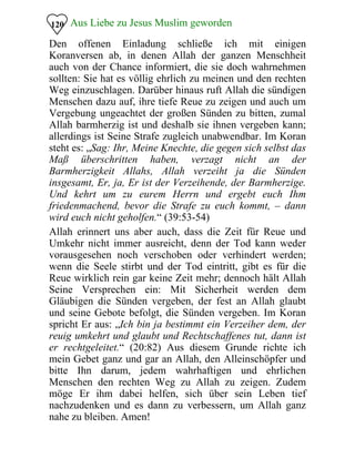 Aus Liebe zu Jesus Muslim geworden120
Den offenen Einladung schließe ich mit einigen
Koranversen ab, in denen Allah der ganzen Menschheit
auch von der Chance informiert, die sie doch wahrnehmen
sollten: Sie hat es völlig ehrlich zu meinen und den rechten
Weg einzuschlagen. Darüber hinaus ruft Allah die sündigen
Menschen dazu auf, ihre tiefe Reue zu zeigen und auch um
Vergebung ungeachtet der großen Sünden zu bitten, zumal
Allah barmherzig ist und deshalb sie ihnen vergeben kann;
allerdings ist Seine Strafe zugleich unabwendbar. Im Koran
steht es: „Sag: Ihr, Meine Knechte, die gegen sich selbst das
Maß überschritten haben, verzagt nicht an der
Barmherzigkeit Allahs, Allah verzeiht ja die Sünden
insgesamt, Er, ja, Er ist der Verzeihende, der Barmherzige.
Und kehrt um zu eurem Herrn und ergebt euch Ihm
friedenmachend, bevor die Strafe zu euch kommt, – dann
wird euch nicht geholfen.“ (39:53-54)
Allah erinnert uns aber auch, dass die Zeit für Reue und
Umkehr nicht immer ausreicht, denn der Tod kann weder
vorausgesehen noch verschoben oder verhindert werden;
wenn die Seele stirbt und der Tod eintritt, gibt es für die
Reue wirklich rein gar keine Zeit mehr; dennoch hält Allah
Seine Versprechen ein: Mit Sicherheit werden dem
Gläubigen die Sünden vergeben, der fest an Allah glaubt
und seine Gebote befolgt, die Sünden vergeben. Im Koran
spricht Er aus: „Ich bin ja bestimmt ein Verzeiher dem, der
reuig umkehrt und glaubt und Rechtschaffenes tut, dann ist
er rechtgeleitet.“ (20:82) Aus diesem Grunde richte ich
mein Gebet ganz und gar an Allah, den Alleinschöpfer und
bitte Ihn darum, jedem wahrhaftigen und ehrlichen
Menschen den rechten Weg zu Allah zu zeigen. Zudem
möge Er ihm dabei helfen, sich über sein Leben tief
nachzudenken und es dann zu verbessern, um Allah ganz
nahe zu bleiben. Amen!
 