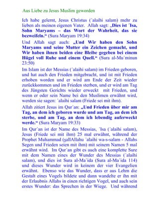 121Aus Liebe zu Jesus Muslim geworden
Ich habe gelernt, Jesus Christus (´alaihi salam) mehr zu
lieben als meinen eigenen Vater. Allah sagt: „Dies ist ´Isa,
Sohn Maryams – das Wort der Wahrheit, das sie
bezweifeln.“ (Sura Maryam 19:34)
Und Allah sagt auch: „Und Wir haben den Sohn
Maryams und seine Mutter ein Zeichen gemacht, und
Wir haben ihnen beiden eine Bleibe gegeben bei einem
Hügel voll Ruhe und einem Quell.“ (Sura al-Mu´minun
23:50)
Im Islam ist der Messias (´alaihi salam) im Frieden geboren,
und hat auch den Frieden mitgebracht, und ist mit Frieden
erhoben worden und er wird am Ende der Zeit wieder
zurückkommen und im Frieden sterben, und er wird am Tag
des Jüngsten Gerichts wieder erweckt mit Frieden, und
wenn er oder sein Name bei den Muslimen erwähnt wird,
werden sie sagen: ´alaihi salam (Friede sei mit ihm).
Allah zitiert Jesus im Qur´an: „Und Frieden über mir am
Tag, an dem ich geboren wurde und am Tag, an dem ich
sterbe, und am Tag, an dem ich lebendig auferweckt
werde.“ (Sura Maryam 19:33)
Im Qur´an ist der Name des Messias, ´Isa (´alaihi salam),
Jesus (Friede sei mit ihm) 25 mal erwähnt, während der
Prophet Muhammad (sallAllahu ´alaihi wa-s-salam - Allahs
Segen und Frieden seien mit ihm) mit seinem Namen 5 mal
erwähnt wird. Im Qur´an gibt es auch eine komplette Sure
mit dem Namen eines der Wunder des Messias (´alaihi
salam), und dies ist Sura al-Ma´ida (Sura al-Ma´ida 114)
und dieses Wunder wird in keinem der vier Evangelien
erwähnt. Ebenso wie das Wunder, dass er aus Lehm die
Gestalt eines Vogels bildete und dann wandelte er ihn mit
der Erlaubnis Allahs in einen richtigen Vogel, und auch sein
erstes Wunder: das Sprechen in der Wiege. Und während
 