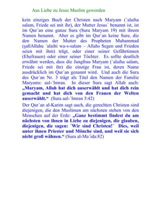 122 Aus Liebe zu Jesus Muslim geworden
kein einziges Buch der Christen nach Maryam (´alaiha
salam, Friede sei mit ihr), der Mutter Jesus´ benannt ist, ist
im Qur´an eine ganze Sura (Sura Maryam 19) mit ihrem
Namen benannt. Aber es gibt im Qur´an keine Sure, die
den Namen der Mutter des Propheten Muhammad
(sallAllahu ´alaihi wa-s-salam – Allahs Segen und Frieden
seien mit ihm) trägt, oder einer seiner Gefährtinnen
(Ehefrauen) oder einer seiner Töchter. Es sollte deutlich
erwähnt werden, dass die Jungfrau Maryam (´alaiha salam,
Friede sei mit ihr) die einzige Frau ist, deren Name
ausdrücklich im Qur´an genannt wird. Und auch die Sura
des Qur´an Nr. 3 trägt als Titel den Namen der Familie
Maryams: aal-´Imran. In dieser Sura sagt Allah auch:
„Maryam, Allah hat dich auserwählt und hat dich rein
gemacht und hat dich von den Frauen der Welten
auserwählt.“ (Sura aal-´Imran 3:42)
Der Qur´an al-Karim sagt auch, die gerechten Christen sind
diejenigen, die den Muslimen am nächsten stehen von den
Menschen auf der Erde: „Ganz bestimmt findest du am
nächsten von ihnen in Liebe zu diejenigen, die glauben,
diejenigen, die sagen: ´Wir sind Christen!´ Dies, weil
unter ihnen Priester und Mönche sind, und weil sie sich
nicht groß wähnen.“ (Sura al-Ma´ida:82)
 