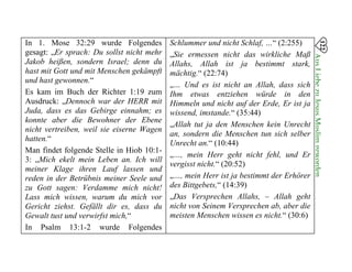 In 1. Mose 32:29 wurde Folgendes
gesagt: „Er sprach: Du sollst nicht mehr
Jakob heißen, sondern Israel; denn du
hast mit Gott und mit Menschen gekämpft
und hast gewonnen.“
Es kam im Buch der Richter 1:19 zum
Ausdruck: „Dennoch war der HERR mit
Juda, dass es das Gebirge einnahm; es
konnte aber die Bewohner der Ebene
nicht vertreiben, weil sie eiserne Wagen
hatten.“
Man findet folgende Stelle in Hiob 10:1­
3: „Mich ekelt mein Leben an. Ich will
meiner Klage ihren Lauf lassen und
reden in der Betrübnis meiner Seele und
zu Gott sagen: Verdamme mich nicht!
Lass mich wissen, warum du mich vor
Gericht ziehst. Gefällt dir es, dass du
Gewalt tust und verwirfst mich,“
In Psalm 13:1-2 wurde Folgendes
Schlummer und nicht Schlaf, …“ (2:255) 

„Sie ermessen nicht das wirkliche Maß 

Allahs, Allah ist ja bestimmt stark, 

mächtig.“ (22:74) 

„… Und es ist nicht an Allah, dass sich 

Ihm etwas entziehen würde in den 

Himmeln und nicht auf der Erde, Er ist ja

wissend, imstande.“ (35:44) 

„Allah tut ja den Menschen kein Unrecht 

an, sondern die Menschen tun sich selber

Unrecht an.“ (10:44) 

„…, mein Herr geht nicht fehl, und Er 

vergisst nicht.“ (20:52) 

„…, mein Herr ist ja bestimmt der Erhörer 

des Bittgebets,“ (14:39) 

„Das Versprechen Allahs, – Allah geht

nicht von Seinem Versprechen ab, aber die 

meisten Menschen wissen es nicht.“ (30:6)

122
AusLiebezuJesusMuslimgeworden

 