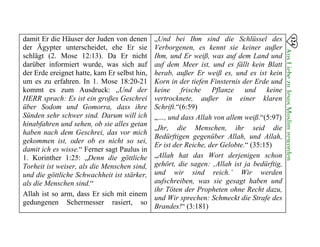 damit Er die Häuser der Juden von denen
der Ägypter unterscheidet, ehe Er sie
schlägt (2. Mose 12:13). Da Er nicht
darüber informiert wurde, was sich auf
der Erde ereignet hatte, kam Er selbst hin,
um es zu erfahren. In 1. Mose 18:20-21
kommt es zum Ausdruck: „Und der
HERR sprach: Es ist ein großes Geschrei
über Sodom und Gomorra, dass ihre
Sünden sehr schwer sind. Darum will ich
hinabfahren und sehen, ob sie alles getan
haben nach dem Geschrei, das vor mich
gekommen ist, oder ob es nicht so sei,
damit ich es wisse.“ Ferner sagt Paulus in
1. Korinther 1:25: „Denn die göttliche
Torheit ist weiser, als die Menschen sind,
und die göttliche Schwachheit ist stärker,
als die Menschen sind.“
Allah ist so arm, dass Er sich mit einem
gedungenen Schermesser rasiert, so
„Und bei Ihm sind die Schlüssel des
Verborgenen, es kennt sie keiner außer
Ihm, und Er weiß, was auf dem Land und
auf dem Meer ist, und es fällt kein Blatt
herab, außer Er weiß es, und es ist kein
Korn in der tiefen Finsternis der Erde und
keine frische Pflanze und keine
vertrocknete, außer in einer klaren
Schrift.“(6:59)
„…, und dass Allah von allem weiß.“(5:97)
„Ihr, die Menschen, ihr seid die
Bedürftigen gegenüber Allah, und Allah,
Er ist der Reiche, der Gelobte.“ (35:15)
„Allah hat das Wort derjenigen schon
gehört, die sagen: ‚Allah ist ja bedürftig,
und wir sind reich.’ Wir werden
aufschreiben, was sie gesagt haben und
ihr Töten der Propheten ohne Recht dazu,
und Wir sprechen: Schmeckt die Strafe des
Brandes!“ (3:181)
124
AusLiebezuJesusMuslimgeworden

 