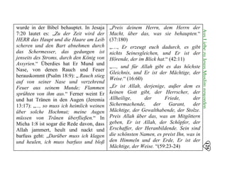 wurde in der Bibel behauptet. In Jesaja
7:20 lautet es: „Zu der Zeit wird der
HERR das Haupt und die Haare am Leib
scheren und den Bart abnehmen durch
das Schermesser, das gedungen ist
jenseits des Stroms, durch den König von
Assyrien.“ Überdies hat Er Mund und
Nase, von denen Rauch und Feuer
herauskommt (Psalm 18:9): „ Rauch stieg
auf von seiner Nase und verzehrend
Feuer aus seinem Munde; Flammen
sprühten von ihm aus.“ Ferner weint Er
und hat Tränen in den Augen (Jeremia
13:17): „..., so muss ich heimlich weinen
über solche Hochmut; meine Augen
müssen von Tränen überfließen.“ In
Micha 1:8 ist sogar die Rede davon, dass
Allah jammert, heult und nackt und
barfuss geht: „Darüber muss ich klagen
und heulen, ich muss barfuss und bloß
„Preis deinem Herrn, dem Herrn der
Macht, über das, was sie behaupten.“
(37:180) 

„…, Er erzeugt euch dadurch, es gibt 

nichts Seinesgleichen, und Er ist der
Hörende, der im Blick hat.“ (42:11)
„…, und für Allah gibt es das höchste
Gleichnis, und Er ist der Mächtige, der
Weise.“ (16:60)
„Er ist Allah, derjenige, außer dem es
keinen Gott gibt, der Herrscher, der
Allheilige, der Friede, der
Sichermachende, der Garant, der
Mächtige, der Gewalthabende, der Stolze.
Preis Allah über das, was an Mitgöttern
geben, Er ist Allah, der Schöpfer, der
Erschaffer, der Heranbildende. Sein sind
die schönsten Namen, es preist Ihn, was in
den Himmeln und der Erde, Er ist der
Mächtige, der Weise. “(59:23-24)
125
AusLiebezuJesusMuslimgeworden
 