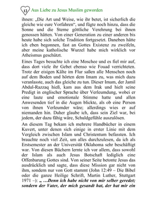 Aus Liebe zu Jesus Muslim geworden12
ihnen: „Die Art und Weise, wie ihr betet, ist sicherlich die
gleiche wie eure Vorfahren“, und fügte noch hinzu, dass die
Sonne und die Sterne göttliche Verehrung bei ihnen
genossen hätten. Von einer Generation zu einer anderen bis
heute habe sich solche Tradition fortgesetzt. Daneben hätte
ich eben begonnen, fast an Gottes Existenz zu zweifeln,
aber meine katholische Wurzel habe mich wirklich vor
Atheismus geschützt.
Eines Tages besuchte ich eine Moschee und es fiel mir auf,
dass dort viele ihr Gebet ebenso wie Fouad verrichteten.
Trotz der eisigen Kälte im Flur saßen alle Menschen noch
auf dem Boden und hörten dem Imam zu, was mich dazu
veranlasste, auch das gleiche zu tun. Dieser Imam, der Jamil
Abdul-Razzaq hieß, kam aus dem Irak und hielt seine
Predigt in englischer Sprache über Verleumdung, wobei er
eine laute und emotionale Stimme hatte und allen
Anwesenden tief in die Augen blickte, als ob eine Person
von ihnen Verleumder wäre; allerdings wies er auf
niemanden hin. Daher glaube ich, dass sein Ziel war, bei
jedem, der dazu fähig wäre, Schuldgefühle auszulösen.
An diesem Tag bekam ich mehrere Handbücher in einem
Kuvert, unter denen sich einige in erster Linie mit dem
Vergleich zwischen Islam und Christentum befassten. Ich
brauchte noch viel Zeit, um alles durchzulesen, da ich als
Erstsemester an der Universität Oklahoma sehr beschäftigt
war. Von diesen Büchern lernte ich vor allem, dass sowohl
der Islam als auch Jesus Botschaft lediglich eine
Offenbarung Gottes sind. Von seiner Seite betonte Jesus das
ausdrücklich und sagte, dass diese Mission gar nicht von
ihm, sondern nur von Gott stammt (John 12:49 – Die Bibel
oder die ganze Heilige Schrift, Martin Luther, Stuttgart
1971 –): „ …Denn ich habe nicht von mir selber geredet;
sondern der Vater, der mich gesandt hat, der hat mir ein
 