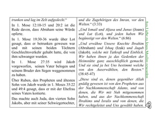 trunken und lag im Zelt aufgedeckt.“
In 1. Mose 12:10-15 und 20:2 ist die
Rede davon, dass Abraham seine Würde
opferte.
In 1. Mose 19:30-36 wurde über Lot
gesagt, dass er betrunken gewesen war
und mit seinen beiden Töchtern
Geschlechtsverkehr gehabt hatte, die von
ihm schwanger wurden.
In 1. Mose 27:35 wird Jakob
vorgeworfen, seinen Vater belogen und
seinem Bruder den Segen weggenommen
zu haben.
Über Ruben, den Propheten und ältesten
Sohn von Jakob wurde in 1. Moses 35:22
und 49:4 gesagt, dass er mit der Ehefrau
seines Vaters koitierte.
Das machte auch Juda, den vierten Sohn
Jakobs, aber mit seiner Schwiegertochter,
und die Zugehörigen des Imran, vor den 

Welten.“ (3:33) 

„Und Ismail und Aljasa und Junus (Joans) 

und Lut (Lot), und jeden haben Wir 

begünstigt vor den Welten.“ (6:86) 

„Und erwähne Unsere Knechte Ibrahim

(Abraham) und Ishaq (Izak) und Jaqub

(Jakob), solche mit Tatkraft und Einblick.

Wir haben ihnen ja das Gedenken der 

Heimstätte ganz ausschließlich gemacht. 

Und sie sind ja bei Uns bestimmt welche 

von den Auserwählten, den Besten.“ 

(38:45-47) 

„Diese sind es, denen gegenüber Allah

gnädig gewesen ist von den Propheten aus

der Nachkommenschaft Adams, und von 

denen, die Wir mit Nuh mitgenommen

haben, und aus der Nachkommenschaft

Ibrahims und Isralis und von denen, die 

Wir rechtgeleitet und Uns gewählt haben. 

129
AusLiebezuJesusMuslimgeworden
 