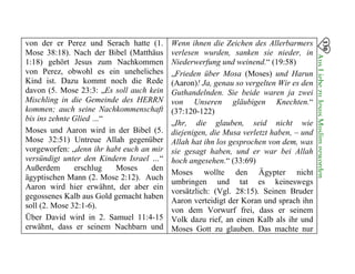 von der er Perez und Serach hatte (1.
Mose 38:18). Nach der Bibel (Matthäus
1:18) gehört Jesus zum Nachkommen
von Perez, obwohl es ein uneheliches
Kind ist. Dazu kommt noch die Rede
davon (5. Mose 23:3: „Es soll auch kein
Mischling in die Gemeinde des HERRN
kommen; auch seine Nachkommenschaft
bis ins zehnte Glied …“
Moses und Aaron wird in der Bibel (5.
Mose 32:51) Untreue Allah gegenüber
vorgeworfen: „denn ihr habt euch an mir
versündigt unter den Kindern Israel …“
Außerdem erschlug Moses den
ägyptischen Mann (2. Mose 2:12). Auch
Aaron wird hier erwähnt, der aber ein
gegossenes Kalb aus Gold gemacht haben
soll (2. Mose 32:1-6).
Über David wird in 2. Samuel 11:4-15
erwähnt, dass er seinem Nachbarn und
Wenn ihnen die Zeichen des Allerbarmers
verlesen wurden, sanken sie nieder, in
Niederwerfung und weinend.“ (19:58)
„Frieden über Mosa (Moses) und Harun
(Aaron)! Ja, genau so vergelten Wir es den
Guthandelnden. Sie beide waren ja zwei
von Unseren gläubigen Knechten.“
(37:120-122)
„Ihr, die glauben, seid nicht wie
diejenigen, die Musa verletzt haben, – und
Allah hat ihn los gesprochen von dem, was
sie gesagt haben, und er war bei Allah
hoch angesehen.“ (33:69)
Moses wollte den Ägypter nicht
umbringen und tat es keineswegs
vorsätzlich: (Vgl. 28:15). Seinen Bruder
Aaron verteidigt der Koran und sprach ihn
von dem Vorwurf frei, dass er seinem
Volk dazu rief, an einen Kalb als ihr und
Moses Gott zu glauben. Das machte nur
130
AusLiebezuJesusMuslimgeworden

 