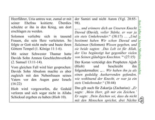 Heerführer, Uria untreu war, zumal er mit
seiner Ehefrau koitierte. Überdies
schickte er ihn in den Krieg, um dort
erschlagen zu werden.
Solomon verliebte sich in tausend
Frauen, die sein Herz verleiteten. So
folgte er Gott nicht mehr und baute ihren
Göttern Tempel (1. Könige 11:1-6).
Mit seiner Schwester Thamar hatte
Davids Sohn Amnon Geschlechtsverkehr
(2. Samuel 13:11-14). 

Vom gleichen Fall wird hier gesprochen: 

Davids Sohn Absalom machte es aber 

zugleich mit den Nebenfrauen seines 

Vaters vor den Augen ganz Israels 

(16:22) 

Hiob wird vorgeworfen, die Geduld 

verloren und sich sogar nicht in Allahs 

Schicksal ergeben zu haben (Hiob 10). 

der Samiri und nicht Aaron (Vgl. 20:85­
98).
„…, und erinnere dich an Unseren Knecht
Dawud (David), voller Stärke, er war ja
ein stets Umkehrender.“ (38:17) … „Und
bestimmt haben Wir schon Dawud und
Sulaiman (Solomon) Wissen gegeben, und
sie beide sagten: ‚Das Lob ist für Allah,
der Uns begünstigt hat gegenüber vielen
von Seinen gläubigen Knechten.’“ (27:15)
Der Koran verteidigt den Propheten Ajjub
(Hiob) und beschreibt ihn
folgendermaßen: „… Wir haben ihn ja als
einen geduldig Ausharrenden gefunden,
wie wohltuend der Knecht, er war ja ein
stets Umkehrender.“ (38:44)
Das gilt auch für Zakarija (Zacharias): „Er
sagte: ‚Mein Herr, gib mir ein Zeichen.’
Er sagte: ‚Dein Zeichen sei, dass du nicht
mit den Menschen sprichst, drei Nächte
131
AusLiebezuJesusMuslimgeworden
 