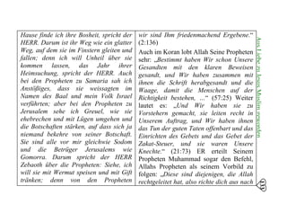 Hause finde ich ihre Bosheit, spricht der
HERR. Darum ist ihr Weg wie ein glatter
Weg, auf dem sie im Finstern gleiten und
fallen; denn ich will Unheil über sie
kommen lassen, das Jahr ihrer
Heimsuchung, spricht der HERR. Auch
bei den Propheten zu Samaria sah ich
Anstößiges, dass sie weissagten im
Namen des Baal und mein Volk Israel
verführten; aber bei den Propheten zu
Jerusalem sehe ich Greuel, wie sie
ehebrechen und mit Lügen umgehen und
die Botschaften stärken, auf dass sich ja
niemand bekehre von seiner Botschaft.
Sie sind alle vor mir gleichwie Sodom
und die Betrüger Jerusalems wie
Gomorra. Darum spricht der HERR
Zebaoth über die Propheten: Siehe, ich
will sie mit Wermut speisen und mit Gift
tränken; denn von den Propheten
wir sind Ihm friedenmachend Ergebene.“
(2:136)
Auch im Koran lobt Allah Seine Propheten
sehr: „Bestimmt haben Wir schon Unsere
Gesandten mit den klaren Beweisen
gesandt, und Wir haben zusammen mit
ihnen die Schrift herabgesandt und die
Waage, damit die Menschen auf der
Richtigkeit bestehen, …“ (57:25) Weiter
lautet es: „Und Wir haben sie zu
Vorstehern gemacht, sie leiten recht in
Unserem Auftrag, und Wir haben ihnen
das Tun der guten Taten offenbart und das
Einrichten des Gebets und das Gebet der
Zakat-Steuer, und sie waren Unsere
Knechte.“ (21:73) ER erteilt Seinem
Propheten Muhammad sogar den Befehl,
Allahs Propheten als seinem Vorbild zu
folgen: „Diese sind diejenigen, die Allah
rechtgeleitet hat, also richte dich aus nach
133
AusLiebezuJesusMuslimgeworden
 