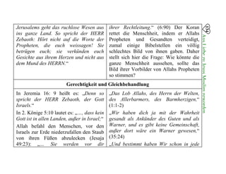134
AusLiebezuJesusMuslimgeworden

Jerusalems geht das ruchlose Wesen aus ihrer Rechtleitung.“ (6:90) Der Koran
ins ganze Land. So spricht der HERR rettet die Menschheit, indem er Allahs
Zebaoth: Hört nicht auf die Worte der Propheten und Gesandten verteidigt,
Propheten, die euch weissagen! Sie zumal einige Bibelstellen ein völlig
betrügen euch; sie verkünden euch schlechtes Bild von ihnen gaben. Daher
Gesichte aus ihrem Herzen und nicht aus stellt sich hier die Frage: Wie könnte die
dem Mund des HERRN.“ ganze Menschheit aussehen, sollte das
Bild ihrer Vorbilder von Allahs Propheten
so stimmen?
Gerechtigkeit und Gleichbehandlung
In Jeremia 16: 9 heißt es: „Denn so „Das Lob Allahs, des Herrn der Welten,
spricht der HERR Zebaoth, der Gott des Allerbarmers, des Barmherzigen,“
Israels.“ (1:1-2)
In 2. Könige 5:10 lautet es: „…, dass kein „Wir haben dich ja mit der Wahrheit
Gott ist in allen Landen, außer in Israel;“ gesandt als Ankünder des Guten und als
Allah befahl den Menschen, vor den Warner, und es gibt keine Gemeinschaft,
Israels zur Erde niederzufallen den Staub außer dort wäre ein Warner gewesen,“
von ihren Füßen abzulecken (Jesaja (35:24)
49:23): „… Sie werden vor dir „Und bestimmt haben Wir schon in jede
 