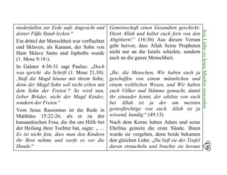 niederfallen zur Erde aufs Angesicht und
deiner Füße Staub lecken.“
Ein drittel der Menschheit war verfluchtet
und Sklaven, als Kanaan, der Sohn von
Ham Sklave Sams und Japheths wurde
(1. Mose 9:18-). 

In Galater 4:30-31 sagt Paulus: „Doch 

was spricht die Schrift (1. Mose 21,10): 

‚Stoß die Magd hinaus mit ihrem Sohn; 

denn der Magd Sohn soll nicht erben mit 

dem Sohn der Freien’? So wird nun, 

lieber Brüder, nicht der Magd Kinder, 

sondern der Freien.“ 

Vom Jesus Rassismus ist die Rede in 

Matthäus 15:22-26, als er zu der
kanaanäischen Frau, die ihn um Hilfe bei
der Heilung ihrer Tochter bat, sagte: „ …
Es ist nicht fein, dass man den Kindern
ihr Brot nehme und werfe es vor die
Hunde.“
Gemeinschaft einen Gesandten geschickt:
Dient Allah und haltet euch fern von den
Abgöttern!“ (16:36) Aus diesen Versen
geht hervor, dass Allah Seine Propheten
nicht nur an die Israils schickte, sondern
auch an die ganze Menschheit.
„Ihr, die Menschen, Wir haben euch ja
geschaffen von einem männlichen und
einem weiblichen Wesen, und Wir haben
euch Völker und Stämme gemacht, damit
ihr einander kennt, der edelste von euch
bei Allah ist ja der am meisten
gottesfürchtige von euch. Allah ist ja
wissend, kundig.“ (49:13)
Nach dem Koran haben Adam und seine
Ehefrau gemein die erste Sünde. Ihnen
wurde sie vergeben, denn beide bekamen
den gleichen Lohn: „Da ließ sie der Teufel
daran straucheln und brachte sie heraus
135
AusLiebezuJesusMuslimgeworden
 