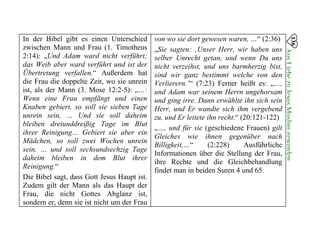 In der Bibel gibt es einen Unterschied
zwischen Mann und Frau (1. Timotheus
2:14): „Und Adam ward nicht verführt;
das Weib aber ward verführt und ist der
Übertretung verfallen.“ Außerdem hat
die Frau die doppelte Zeit, wo sie unrein
ist, als der Mann (3. Mose 12:2-5): „…:
Wenn eine Frau empfängt und einen
Knaben gebiert, so soll sie sieben Tage
unrein sein, … Und sie soll daheim
bleiben dreiunddreißig Tage im Blut
ihrer Reinigung… Gebiert sie aber ein
Mädchen, so soll zwei Wochen unrein
sein, … und soll sechsundsechzig Tage
daheim bleiben in dem Blut ihrer
Reinigung.“
Die Bibel sagt, dass Gott Jesus Haupt ist.
Zudem gilt der Mann als das Haupt der
Frau, die nicht Gottes Abglanz ist,
sondern er, denn sie ist nicht um der Frau
von wo sie dort gewesen waren, …“ (2:36)
„Sie sagten: ‚Unser Herr, wir haben uns
selber Unrecht getan, und wenn Du uns
nicht verzeihst, und uns barmherzig bist,
sind wir ganz bestimmt welche von den
Verlierern.’“ (7:23) Ferner heißt es: „…,
und Adam war seinem Herrn ungehorsam
und ging irre. Dann erwählte ihn sich sein
Herr, und Er wandte sich ihm vergebend
zu, und Er leitete ihn recht.“ (20:121-122)
„…, und für sie (geschiedene Frauen) gilt
Gleiches wie ihnen gegenüber nach
Billigkeit,…“ (2:228) Ausführliche
Informationen über die Stellung der Frau,
ihre Rechte und die Gleichbehandlung
findet man in beiden Suren 4 und 65.
136
AusLiebezuJesusMuslimgeworden

 