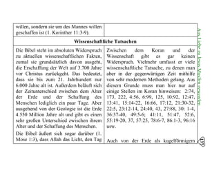 137
AusLiebezuJesusMuslimgeworden
willen, sondern sie um des Mannes willen
geschaffen ist (1. Korinther 11:3-9).
Wissenschaftliche Tatsachen
Die Bibel steht im absoluten Widerspruch
zu aktuellen wissenschaftlichen Fakten,
zumal sie grundsätzlich davon ausgeht,
die Erschaffung der Welt auf 3.700 Jahre
vor Christus zurückgeht. Das bedeutet,
dass sie bis zum 21. Jahrhundert nur
6.000 Jahre alt ist. Außerdem beläuft sich
der Zeitunterschied zwischen dem Alter
der Erde und der Schaffung des
Menschen lediglich ein paar Tage. Aber
ausgehend von der Geologie ist die Erde
4.550 Million Jahre alt und gibt es einen
sehr großen Unterschied zwischen ihrem
Alter und der Schaffung des Menschen.
Die Bibel äußert sich sogar darüber (1.
Mose 1:3), dass Allah das Licht, den Tag
Zwischen dem Koran und der
Wissenschaft gibt es gar keinen
Widerspruch. Vielmehr umfasst er viele
wissenschaftliche Tatsache, zu denen man
aber in der gegenwärtigen Zeit mithilfe
von sehr modernen Methoden gelang. Aus
diesem Grunde muss man hier nur auf
einige Stellen im Koran hinweisen: 2:74,
173, 222, 4:56, 6:99, 125, 10:92, 12:47,
13:41, 15:14-22, 16:66, 17:12, 21:30-32,
22:5, 23:12-14, 24:40, 43, 27:88, 30: 1-4,
36:37-40, 49:5-6; 41:11, 51:47, 52:6,
55:19-20, 37, 57:25, 78:6-7, 86:1-3, 96:16
usw.
Auch von der Erde als kugelförmigem
 