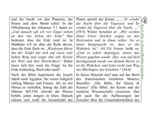 und die Nacht vor den Planeten, der
Sonne und dem Mond schuf. In der
Offenbarung des Johannes 7:1 lautet es:
„Und danach sah ich vier Engel stehen
an den vier Ecken der Erde,“ Das
bedeutet, dass die Erde rund ist. In
Matthäus 4:8 ist aber die Rede davon,
dass die Erde flach ist: „Wiederum führte
ihn der Teufel mit sich auf einen sehr
hohen Berg und zeigte ihm alle Reiche
der Welt und ihre Herrlichkeit.“ Daher
muss sich hier noch die Frage: Ist die
Erde rechteckig, flach oder rund?
Nach der Bibel begleiteten die Israels
Jakob nach Ägypten. Sie waren lediglich
siebzig Männer und Frauen. Als sie mit
Moses es verließen, betrug die Zahl der
Männer 603.550, obwohl der Pharao
befahl, jeden Jungen zu töten. Danach
müsste sich wohl die Gesamtzahl der
Planet spricht der Koran: „…, Er windet
die Nacht über die Tageszeit, und Er
windet die Tageszeit über die Nacht, …“
(39:5) Weiter berichtet er: „Wir werden
ihnen Unser Zeichen zeigen an den
Horizonten und in ihnen selber, bis es
ihnen klargemacht ist, dass er die
Wahrheit ist.“ (41:53) Ferner heißt es:
„Und es sehen diejenigen, denen das
Wissen gegeben wurde: Das, was auf dich
herabgesandt wurde von deinem Herrn, es
ist die Wahrheit, und leitet recht zum Weg
des Mächtigen, des Gelobten.“ (34:6)
In dieser Hinsicht darf man auf das Buch
des französischen Gelehrten Maurice
Bucailles „The Bible, the Quran &
Science“ (Die Bibel, der Koran und die
moderne Wissenschaft) verweisen. Das
gilt auch für die Auffassungen der
Forscher über die Unnachahmlichkeit des
138
AusLiebezuJesusMuslimgeworden

 