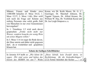 139
AusLiebezuJesusMuslimgeworden
Männer, Frauen und Kinder etwa
3.000.000 belaufen (5. Mose 10:22, 1.
Mose 12:37, 2. Mose 1:46). Hier wirft
sich noch die Frage auf: Könnte aus
siebzig Personen eine solch große Zahl
von Menschen in nur zwei Generationen
hervorgehen?
In 1. Timotheus 1:5 wird auch davon
gesprochen: „Trinke nicht mehr nur
Wasser, sondern brauche ein wenig Wein
um seines Magens willen.“
In 3. Mose 11:6 ist sogar die Rede davon,
der Hase unrein und daher nicht gegessen
darf, da er wiederkäut und gespaltene
Klauen hat.
Koran, wie Dr. Keith Moore, Dr. G. C.
Goeringer, Dr. Marchall Johnson, Dr.
Tagatat Tejasen, Dr. Alfred Kroner, Dr.
William W. Hay, Dr. Yoshihide Kozai und
Dr. Joe Leigh Simpson u. a.
Schutz der heiligen Schriftbücher
In Jeremia 8:9 heißt es: „Wie könnt ihr
sagen: ‚Wir sind weise und haben das
Gesetz des HERRN bei uns’?“ Weite
„Diese Schrift, kein Zweifel darin, ist
Rechtleitung für die Gottesfürchtigen.“
(2:2) Ferner berichtet der Koran: „…– es
 