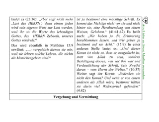lautet es (23:36): „Aber sagt nicht mehr
‚Last des HERRN’; denn einem jeden
wird sein eigenes Wort zur Last werden,
weil ihr so die Worte des lebendigen
Gottes, des HERRN Zebaoth, unseres
Gottes verdreht.“
Das wird ebenfalls in Matthäus 15:9
erwähnt: „…; vergeblich dienen sie mir,
weil sie lehren solche Lehren, die nichts
als Menschengebote sind.“
ist ja bestimmt eine mächtige Schrift. Es
kommt das Nichtige nicht vor sie und nicht
hinter sie, eine Herabsendung von einem
Weisen, Gelobten.“ (41:41-42) Es heißt
auch: „Wir haben ja die Erinnerung
herabkommen lassen, und Wir geben ja
bestimmt auf sie Acht.“ (15:9) In einer
anderen Stelle lautet es: „Und dieser
Koran ist nicht so, dass er ausgedacht ist,
statt von Allah zu sein, sondern
Bestätigung dessen, was vor ihm war und
Verdeutlichung der Schrift, kein Zweifel
daran – vom Herrn der Welten.“ (10:37)
Weiter sagt der Koran: „Bedenken sie
nicht den Koran? Und wenn er von einem
anderen als Allah wäre, bestimmt hätten
sie darin viel Widerspruch gefunden.“
(4:82)
140
AusLiebezuJesusMuslimgeworden

Vergebung und Vermittlung

 