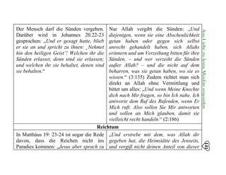 141
AusLiebezuJesusMuslimgeworden
Der Mensch darf die Sünden vergeben.
Darüber wird in Johannes 20.22-23
gesprochen: „Und er gesagt hatte, blieb
er sie an und spricht zu ihnen: ‚ Nehmet
hin den heiligen Geist’! Welchen ihr die
Sünden erlasset, denn sind sie erlassen;
und welchen ihr sie behaltet, denen sind
sie behalten.“
Nur Allah vergibt die Sünden: „Und
diejenigen, wenn sie eine Abscheulichkeit
getan haben oder gegen sich selbst
unrecht gehandelt haben, sich Allahs
erinnern und um Verzeihung bitten für ihre
Sünden, – und wer verzeiht die Sünden
außer Allah? – und die nicht auf dem
beharren, was sie getan haben, wo sie es
wissen.“ (3:135) Zudem richtet man sich
direkt an Allah ohne Vermittlung und
bittet um alles: „Und wenn Meine Knechte
dich nach Mir fragen, so bin Ich nahe. Ich
antworte dem Ruf des Rufenden, wenn Er
Mich ruft. Also sollen Sie Mir antworten
und sollen an Mich glauben, damit sie
vielleicht recht handeln.“ (2:186)
Reichtum
In Matthäus 19: 23-24 ist sogar die Rede
davon, dass die Reichen nicht ins
Paradies kommen: „Jesus aber sprach zu
„Und erstrebe mit dem, was Allah dir
gegeben hat, die Heimstätte des Jenseits,
und vergiß nicht deinen Anteil von dieser
 