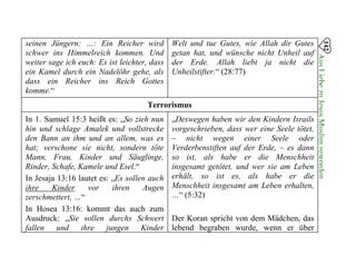 142
AusLiebezuJesusMuslimgeworden

seinen Jüngern: …: Ein Reicher wird
schwer ins Himmelreich kommen. Und
weiter sage ich euch: Es ist leichter, dass
ein Kamel durch ein Nadelöhr gehe, als
dass ein Reicher ins Reich Gottes
komme.“
Welt und tue Gutes, wie Allah dir Gutes
getan hat, und wünsche nicht Unheil auf
der Erde. Allah liebt ja nicht die
Unheilstifter.“ (28:77)
Terrorismus
In 1. Samuel 15:3 heißt es: „So zieh nun „Deswegen haben wir den Kindern Israils
hin und schlage Amalek und vollstrecke vorgeschrieben, dass wer eine Seele tötet,
den Bann an ihm und an allem, was es – nicht wegen einer Seele oder
hat; verschone sie nicht, sondern töte Verderbenstiften auf der Erde, – es dann
Mann, Frau, Kinder und Säuglinge, so ist, als habe er die Menschheit
Rinder, Schafe, Kamele und Esel.“ insgesamt getötet, und wer sie am Leben
In Jesaja 13:16 lautet es: „Es sollen auch erhält, so ist es, als habe er die
ihre Kinder vor ihren Augen Menschheit insgesamt am Leben erhalten,
zerschmettert, …“ …“ (5:32)
In Hosea 13:16: kommt das auch zum
Ausdruck: „Sie sollen durchs Schwert Der Koran spricht von dem Mädchen, das
fallen und ihre jungen Kinder lebend begraben wurde, wenn er über
 