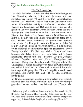 14 Aus Liebe zu Jesus Muslim geworden
III. Die Evangelien
Das Neue Testament umfasst die vier bekannten Evangelien
von Matthäus, Markus, Lukas und Johannes, die erst
zwischen den Jahren 70 und 115 n. Chr. aufgeschrieben
wurden. Das bedeutet, dass es erst viele Jahrzehnte nach
Jesus Himmelfahrt erfolgte. Außerdem beruhten die
Evangelien besonders auf Dokumente und Quellen, die
gänzlich verloren gegangen waren. In Rom wurde das erste
Evangelium von Markus etwa im Jahre 40 nach Jesus
Himmelfahrt fixiert. Die Evangelien von Matthäus, ca. im
Jahre 90 n. Chr. und von Lukas, ungefähr im Jahre 80 n.
Chr. wurden beide allerdings in griechischer Sprache
geschrieben. Die Evangelien von Matthäus, ca. im Jahre 90
n. Chr. und von Lukas, ungefähr im Jahre 80 n. Chr. wurden
beide allerdings in griechischer Sprache geschrieben. Diese
Evangelien sind für ihre sehr vielen Gemeinsamkeiten
bekannt, die daher rühren, dass sich beide auf verloren
gegangene Dokumente und mehrere „Logien-Quellen“
stützen. Zwischen den drei älteren Evangelien und
Johannes1
Evangelium bestehen in der Tat ganz erhebliche
Unterschiede, zumal 'Johannes' von Jesus als Gottmenschen
und seiner Präexistenz als Gott spricht, obwohl Jesus das
überhaupt nicht gesagt hat. Dieses Evangelium wurde wohl
zwischen den Jahren 110 und 115 n. Chr. schriftlich
niedergelegt.
Im Grunde genommen wurden die Evangelien erst verfasst,
nachdem sich die ersten Anhänger Jesus in mehrere Gruppe
gespaltet hatten, wobei anscheinend der Zweck der
1
Johannes gehörte nicht zu Jesus Aposteln. Das erwähnte die
Britische Enzyklopädie (Encyclopedia Britannica), an der über
500 christliche Gelehrten mitwirkten. Über Johannes Evangelium
sagte sie: „Es besteht kein Zweifel, dass es doch gefälscht ist”
 