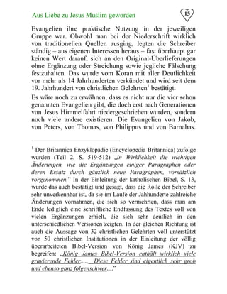 15Aus Liebe zu Jesus Muslim geworden
Evangelien ihre praktische Nutzung in der jeweiligen
Gruppe war. Obwohl man bei der Niederschrift wirklich
von traditionellen Quellen ausging, legten die Schreiber
ständig – aus eigenen Interessen heraus – fast überhaupt gar
keinen Wert darauf, sich an den Original-Überlieferungen
ohne Ergänzung oder Streichung sowie jegliche Fälschung
festzuhalten. Das wurde vom Koran mit aller Deutlichkeit
vor mehr als 14 Jahrhunderten verkündet und wird seit dem
19. Jahrhundert von christlichen Gelehrten1
bestätigt.
Es wäre noch zu erwähnen, dass es nicht nur die vier schon
genannten Evangelien gibt, die doch erst nach Generationen
von Jesus Himmelfahrt niedergeschrieben wurden, sondern
noch viele andere existieren: Die Evangelien von Jakob,
von Peters, von Thomas, von Philippus und von Barnabas.
1
Der Britannica Enzyklopädie (Encyclopedia Britannica) zufolge
wurden (Teil 2, S. 519-512) „in Wirklichkeit die wichtigen
Änderungen, wie die Ergänzungen einiger Paragraphen oder
deren Ersatz durch gänzlich neue Paragraphen, vorsätzlich
vorgenommen.” In der Einleitung der katholischen Bibel, S. 13,
wurde das auch bestätigt und gesagt, dass die Rolle der Schreiber
sehr unverkennbar ist, da sie im Laufe der Jahhunderte zahlreiche
Änderungen vornahmen, die sich so vermehrten, dass man am
Ende lediglich eine schriftliche Endfassung des Textes voll von
vielen Ergänzungen erhielt, die sich sehr deutlich in den
unterschiedlichen Versionen zeigten. In der gleichen Richtung ist
auch die Aussage von 32 christlichen Gelehrten voll unterstützt
von 50 christlichen Institutionen in der Einleitung der völlig
überarbeiteten Bibel-Version von König James (KJV) zu
begreifen: „König James Bibel-Version enthält wirklich viele
gravierende Fehler..... Diese Fehler sind eigentlich sehr grob
und ebenso ganz folgenschwer....”
 