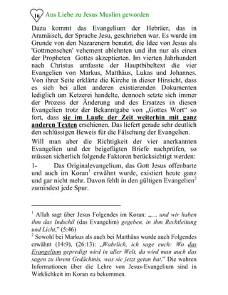 Aus Liebe zu Jesus Muslim geworden16
Dazu kommt das Evangelium der Hebräer, das in
Aramäisch, der Sprache Jesu, geschrieben war. Es wurde im
Grunde von den Nazarenern benutzt, die Idee von Jesus als
'Gottmenschen' vehement ablehnten und ihn nur als einen
der Propheten Gottes akzeptierten. Im vierten Jahrhundert
nach Christus umfasste der Hauptbibeltext die vier
Evangelien von Markus, Matthäus, Lukas und Johannes.
Von ihrer Seite erklärte die Kirche in dieser Hinsicht, dass
es sich bei allen anderen existierenden Dokumenten
lediglich um Ketzerei handelte, dennoch setzte sich immer
der Prozess der Änderung und des Ersatzes in diesen
Evangelien trotz der Bekanntgabe von „Gottes Wort“ so
fort, dass sie im Laufe der Zeit weiterhin mit ganz
anderen Texten erschienen. Das liefert gerade sehr deutlich
den schlüssigen Beweis für die Fälschung der Evangelien.
Will man aber die Richtigkeit der vier anerkannten
Evangelien und der beigefügten Briefe nachprüfen, so
müssen sicherlich folgende Faktoren berücksichtigt werden:
1- Das Originalevangelium, das Gott Jesus offenbarte
und auch im Koran1
erwähnt wurde, existiert heute ganz
und gar nicht mehr. Davon fehlt in den gültigen Evangelien2
zumindest jede Spur.
1
Allah sagt über Jesus Folgendes im Koran: „..., und wir haben
ihm das Indschil (das Evangelim) gegeben, in ihm Rechtleitung
und Licht,” (5:46)
2
Sowohl bei Markus als auch bei Matthäus wurde auch Folgendes
erwähnt (14:9), (26:13): „Wahrlich, ich sage euch: Wo das
Evangelium gepredigt wird in aller Welt, da wird man auch das
sagen zu ihrem Gedächtnis, was sie jetzt getan hat.” Die wahren
Informationen über die Lehre von Jesus-Evangelium sind in
Wirklichkeit im Koran zu bekommen.
 
