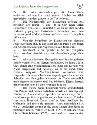 17Aus Liebe zu Jesus Muslim geworden
2- Die ersten Aufzeichnungen, die Jesus Worte
umfassten und erst kurz nach seinem Erheben zu Allah
geschrieben wurden, gingen in der Tat verloren.
3- Die Niederschrift der Evangelien erfolgte erst
zwischen den Jahren 70 und 115 n. Chr. nach vielen
Jahrzehnten von Jesus Himmelfahrt, wobei sie aber auf den
verloren gegangenen Dokumenten basierten, was man
sicher zur großen Manipulation im Gehalt dieser Evangelien
zählen kann.
4- Von den Schreibern der Evangelien sah niemand
Jesus oder hörte ihn, da gar keine einzige Person von ihnen
ein Zeitgenosse oder gar Augenzeuge von Jesus war.
5- Griechisch ist die Sprache, in der die Evangelien
fixiert wurden, obwohl Jesus nur Aramäisch gesprochen
hatte.
6- Alle existierenden Evangelien und ihre beigefügten
Briefe wurden erst im vierten Jahrhundert, im Jahre 325 n.
Chr., durch eine Minderheitsentscheidung des Konzils von
Nicäa ausgesucht und bestätigt, da es bis dahin keine
zentrale religiöse Machtinstitution vorhanden war.
Ungeachtet ihrer verschiedenen Zugehörigkeit änderten die
Schreiber der Evangelien vielmehr die Texte wesentlich
nach eigenen Interessen und Bedürfnissen. Dieser Prozess
dauert immer noch bis zum heutigen Tage an.
7- Das meiste Neue Testament wurde grundsätzlich
von Paulus und seinen Schülern schriftlich niedergelegt.
Paulus, der Jesus weder je sprechen sah noch ihn je hörte;
stattdessen gehörte er gewiss zu den bekanntesten Feinden
von Jesus Botschaft. Daher warf er Jesus Anhänger ins
Gefängnis und tötete sie grausam (Apostelgeschichte 8:3,
9:1-2). Außerdem zwang er sie, grobe Lügen über Jesus zu
bestätigen und zu verbreiten (26:11). Als er sich aber zum
Christentum bekannte (9:26), „versuchte er, sich zu den
 