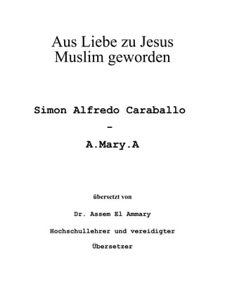 Aus Liebe zu Jesus 

Muslim geworden 

Simon Alfredo Caraballo 

-

A.Mary.A 

übersetzt von
Dr. Assem El Ammary
Hochschullehrer und vereidigter
Übersetzer
 