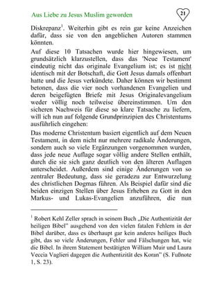 21Aus Liebe zu Jesus Muslim geworden
Diskrepanz1
. Weiterhin gibt es rein gar keine Anzeichen
dafür, dass sie von den angeblichen Autoren stammen
könnten.
Auf diese 10 Tatsachen wurde hier hingewiesen, um
grundsätzlich klarzustellen, dass das 'Neue Testament'
eindeutig nicht das originale Evangelium ist; es ist nicht
identisch mit der Botschaft, die Gott Jesus damals offenbart
hatte und die Jesus verkündete. Daher können wir bestimmt
betonen, dass die vier noch vorhandenen Evangelien und
deren beigefügten Briefe mit Jesus Originalevangelium
weder völlig noch teilweise übereinstimmen. Um den
sicheren Nachweis für diese so klare Tatsache zu liefern,
will ich nun auf folgende Grundprinzipien des Christentums
ausführlich eingehen:
Das moderne Christentum basiert eigentlich auf dem Neuen
Testament, in dem nicht nur mehrere radikale Änderungen,
sondern auch so viele Ergänzungen vorgenommen wurden,
dass jede neue Auflage sogar völlig andere Stellen enthält,
durch die sie sich ganz deutlich von den älteren Auflagen
unterscheidet. Außerdem sind einige Änderungen von so
zentraler Bedeutung, dass sie geradezu zur Entwurzelung
des christlichen Dogmas führen. Als Beispiel dafür sind die
beiden einzigen Stellen über Jesus Erheben zu Gott in den
Markus- und Lukas-Evangelien anzuführen, die nun
1
Robert Kehl Zeller sprach in seinem Buch „Die Authentizität der
heiligen Bibel” ausgehend von den vielen fatalen Fehlern in der
Bibel darüber, dass es überhaupt gar kein anderes heiliges Buch
gibt, das so viele Änderungen, Fehler und Fälschungen hat, wie
die Bibel. In ihrem Statement bestätigten William Muir und Laura
Veccia Vaglieri dagegen die Authentizität des Koran” (S. Fußnote
1, S. 23).
 