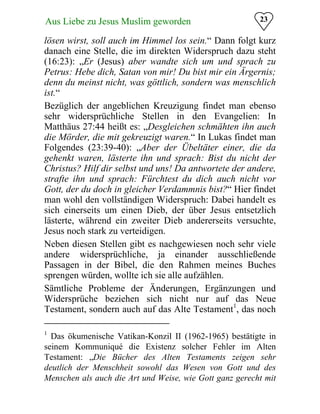 23Aus Liebe zu Jesus Muslim geworden
lösen wirst, soll auch im Himmel los sein.“ Dann folgt kurz
danach eine Stelle, die im direkten Widerspruch dazu steht
(16:23): „Er (Jesus) aber wandte sich um und sprach zu
Petrus: Hebe dich, Satan von mir! Du bist mir ein Ärgernis;
denn du meinst nicht, was göttlich, sondern was menschlich
ist.“
Bezüglich der angeblichen Kreuzigung findet man ebenso
sehr widersprüchliche Stellen in den Evangelien: In
Matthäus 27:44 heißt es: „Desgleichen schmähten ihn auch
die Mörder, die mit gekreuzigt waren.“ In Lukas findet man
Folgendes (23:39-40): „Aber der Übeltäter einer, die da
gehenkt waren, lästerte ihn und sprach: Bist du nicht der
Christus? Hilf dir selbst und uns! Da antwortete der andere,
strafte ihn und sprach: Fürchtest du dich auch nicht vor
Gott, der du doch in gleicher Verdammnis bist?“ Hier findet
man wohl den vollständigen Widerspruch: Dabei handelt es
sich einerseits um einen Dieb, der über Jesus entsetzlich
lästerte, während ein zweiter Dieb andererseits versuchte,
Jesus noch stark zu verteidigen.
Neben diesen Stellen gibt es nachgewiesen noch sehr viele
andere widersprüchliche, ja einander ausschließende
Passagen in der Bibel, die den Rahmen meines Buches
sprengen würden, wollte ich sie alle aufzählen.
Sämtliche Probleme der Änderungen, Ergänzungen und
Widersprüche beziehen sich nicht nur auf das Neue
Testament, sondern auch auf das Alte Testament1
, das noch
1
Das ökumenische Vatikan-Konzil II (1962-1965) bestätigte in
seinem Kommuniqué die Existenz solcher Fehler im Alten
Testament: „Die Bücher des Alten Testaments zeigen sehr
deutlich der Menschheit sowohl das Wesen von Gott und des
Menschen als auch die Art und Weise, wie Gott ganz gerecht mit
 