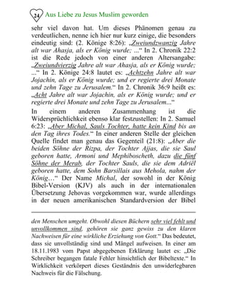 Aus Liebe zu Jesus Muslim geworden24
sehr viel davon hat. Um dieses Phänomen genau zu
verdeutlichen, nenne ich hier nur kurz einige, die besonders
eindeutig sind: (2. Könige 8:26): „Zweiundzwanzig Jahre
alt war Ahasja, als er König wurde; ...“ In 2. Chronik 22:2
ist die Rede jedoch von einer anderen Altersangabe:
„Zweiundvierzig Jahre alt war Ahasja, als er König wurde;
...“ In 2. Könige 24:8 lautet es: „Achtzehn Jahre alt war
Jojachin, als er König wurde; und er regierte drei Monate
und zehn Tage zu Jerusalem.“ In 2. Chronik 36:9 heißt es:
„Acht Jahre alt war Jojachin, als er König wurde; und er
regierte drei Monate und zehn Tage zu Jerusalem...“
In einem anderen Zusammenhang ist die
Widersprüchlichkeit ebenso klar festzustellen: In 2. Samuel
6:23: „Aber Michal, Sauls Tochter, hatte kein Kind bis an
den Tag ihres Todes.“ In einer anderen Stelle der gleichen
Quelle findet man genau das Gegenteil (21:8): „Aber die
beiden Söhne der Rizpa, der Tochter Ajjas, die sie Saul
geboren hatte, Armoni und Mephiboscheth, dazu die fünf
Söhne der Merab, der Tochter Sauls, die sie dem Adriël
geboren hatte, dem Sohn Barsillais aus Mehola, nahm der
König…“ Der Name Michal, der sowohl in der König
Bibel-Version (KJV) als auch in der internationalen
Übersetzung Jehovas vorgekommen war, wurde allerdings
in der neuen amerikanischen Standardversion der Bibel
den Menschen umgeht. Obwohl diesen Büchern sehr viel fehlt und
unvollkommen sind, gehören sie ganz gewiss zu den klaren
Nachweisen für eine wirkliche Erziehung von Gott.“ Das bedeutet,
dass sie unvollständig sind und Mängel aufweisen. In einer am
18.11.1983 vom Papst abgegebenen Erklärung lautet es: „Die
Schreiber begangen fatale Fehler hinsichtlich der Bibeltexte.“ In
Wirklichkeit verkörpert dieses Geständnis den unwiderlegbaren
Nachweis für die Fälschung.
 