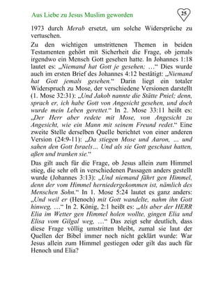 25Aus Liebe zu Jesus Muslim geworden
1973 durch Merab ersetzt, um solche Widersprüche zu
vertuschen.
Zu den wichtigen umstrittenen Themen in beiden
Testamenten gehört mit Sicherheit die Frage, ob jemals
irgendwo ein Mensch Gott gesehen hatte. In Johannes 1:18
lautet es: „Niemand hat Gott je gesehen; …“ Dies wurde
auch im ersten Brief des Johannes 4:12 bestätigt: „Niemand
hat Gott jemals gesehen.“ Darin liegt ein totaler
Widerspruch zu Mose, der verschiedene Versionen darstellt
(1. Mose 32:31): „Und Jakob nannte die Stätte Pniel; denn,
sprach er, ich habe Gott von Angesicht gesehen, und doch
wurde mein Leben gerettet.“ In 2. Mose 33:11 heißt es:
„Der Herr aber redete mit Mose, von Angesicht zu
Angesicht, wie ein Mann mit seinem Freund redet.“ Eine
zweite Stelle derselben Quelle berichtet von einer anderen
Version (24:9-11): „Da stiegen Mose und Aaron, … und
sahen den Gott Israels… Und als sie Gott geschaut hatten,
aßen und tranken sie.“
Das gilt auch für die Frage, ob Jesus allein zum Himmel
stieg, die sehr oft in verschiedenen Passagen anders gestellt
wurde (Johannes 3:13): „Und niemand fährt gen Himmel,
denn der vom Himmel herniedergekommen ist, nämlich des
Menschen Sohn.“ In 1. Mose 5:24 lautet es ganz anders:
„Und weil er (Henoch) mit Gott wandelte, nahm ihn Gott
hinweg, …“ In 2. König, 2:1 heißt es: „Als aber der HERR
Elia im Wetter gen Himmel holen wollte, gingen Elia und
Elisa vom Gilgal weg, …“ Das zeigt sehr deutlich, dass
diese Frage völlig umstritten bleibt, zumal sie laut der
Quellen der Bibel immer noch nicht geklärt wurde: War
Jesus allein zum Himmel gestiegen oder gilt das auch für
Henoch und Elia?
 