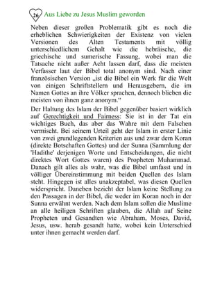 Aus Liebe zu Jesus Muslim geworden26
Neben dieser großen Problematik gibt es noch die
erheblichen Schwierigkeiten der Existenz von vielen
Versionen des Alten Testaments mit völlig
unterschiedlichem Gehalt wie die hebräische, die
griechische und sumerische Fassung, wobei man die
Tatsache nicht außer Acht lassen darf, dass die meisten
Verfasser laut der Bibel total anonym sind. Nach einer
französischen Version „ist die Bibel ein Werk für die Welt
von einigen Schriftstellern und Herausgebern, die im
Namen Gottes an ihre Völker sprachen, dennoch blieben die
meisten von ihnen ganz anonym.“
Der Haltung des Islam der Bibel gegenüber basiert wirklich
auf Gerechtigkeit und Fairness: Sie ist in der Tat ein
wichtiges Buch, das aber das Wahre mit dem Falschen
vermischt. Bei seinem Urteil geht der Islam in erster Linie
von zwei grundlegenden Kriterien aus und zwar dem Koran
(direkte Botschaften Gottes) und der Sunna (Sammlung der
'Hadithe' derjenigen Worte und Entscheidungen, die nicht
direktes Wort Gottes waren) des Propheten Muhammad.
Danach gilt alles als wahr, was die Bibel umfasst und in
völliger Übereinstimmung mit beiden Quellen des Islam
steht. Hingegen ist alles unakzeptabel, was diesen Quellen
widerspricht. Daneben bezieht der Islam keine Stellung zu
den Passagen in der Bibel, die weder im Koran noch in der
Sunna erwähnt werden. Nach dem Islam sollen die Muslime
an alle heiligen Schriften glauben, die Allah auf Seine
Propheten und Gesandten wie Abraham, Moses, David,
Jesus, usw. herab gesandt hatte, wobei kein Unterschied
unter ihnen gemacht werden darf.
 