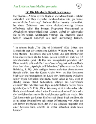 Aus Liebe zu Jesus Muslim geworden
 27
IV. Die Glaubwürdigkeit des Korans

Der Koran – Allahs letztes Buch an die Menschheit – erfuhr
sicherlich seit über vierzehn Jahrhunderten rein gar keine
menschliche Änderung1
. Zudem blieb er immer unberührt.
In einer Zeitdauer von etwa dreiundzwanzig Jahren
offenbarte Allah ihn Seinem Propheten Muhammad in
Abschnitten unterschiedlicher Länge, wobei er seinerseits
sie sofort seinen Anhängern vortrug, die ihrerseits diese
Stellen sowohl notierten als auch auswendig lernten.
1
In seinem Buch „The Life of Mohamed” (Das Leben von
Mohamed) sagt der schottische Kritiker, William Muir, – er ist
kein Muslim – Folgendes über den Koran: „Es gibt offenbar gar
kein anderes Buch als der Koran, dessen Gehalt seit mehr als 12
Jahrhhunderten (jetzt 14) klar und unangetastet geblieben ist.”
Diese Ansicht teilt auch Dr. Laura Veccia Vaglieri in ihrem Buch
über den Islam „Apologia dell' Islamismo” (übersetzt von Munir
Balabaky, S. 58): „Wir verfügen immer noch über einen anderen
Beweis dafür, dass der Koran Allahs Wort ist: Der Korantext
blieb klar und unangetastet im Laufe der Jahrhunderte zwischen
seiner ersten Rezitation und heute. Wenn Allah es will, wird er
ständig diesen Stand beibehalten, solange das Universium
existiert.” Die Schriftstellerin fügte zum Schluß des Buches hinzu
(gleiche Quelle S. 133): „Diese Widmung richtet sich an das liebe
Buch, das sich weder durch seine Freunde noch seine Feinde oder
die Intellektuellen sowie die Analphabeten gefälscht wurde. Die
Zeit konnte rein gar keinen Einfluss auf dieses Buch ausüben, da
es in seiner Originalform seit seiner Offenbarung von Allah an
den letzten Propheten blieb, der wie alle anderen Propheten mit
einer Mission kam, obwohl er weder schreiben noch lesen
konnte.“
 