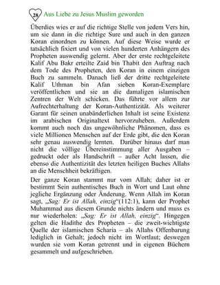 Aus Liebe zu Jesus Muslim geworden
Überdies wies er auf die richtige Stelle von jedem Vers hin,
um sie dann in die richtige Sure und auch in den ganzen
Koran einordnen zu können. Auf diese Weise wurde er
tatsächlich fixiert und von vielen hunderten Anhängern des
Propheten auswendig gelernt. Aber der erste rechtgeleitete
Kalif Abu Bakr erteilte Zaid bin Thabit den Auftrag nach
dem Tode des Propheten, den Koran in einem einzigen
Buch zu sammeln. Danach ließ der dritte rechtgeleitete
Kalif Uthman bin Afan sieben Koran-Exemplare
veröffentlichen und sie an die damaligen islamischen
Zentren der Welt schicken. Das führte vor allem zur
Aufrechterhaltung der Koran-Authentizität. Als weiterer
Garant für seinen unabänderlichen Inhalt ist seine Existenz
im arabischen Originaltext hervorzuheben. Außerdem
kommt auch noch das ungewöhnliche Phänomen, dass es
viele Millionen Menschen auf der Erde gibt, die den Koran
sehr genau auswendig lernten. Darüber hinaus darf man
nicht die völlige Übereinstimmung aller Ausgaben –
gedruckt oder als Handschrift – außer Acht lassen, die
ebenso die Authentizität des letzten heiligen Buches Allahs
an die Menschheit bekräftigen.
28
Der ganze Koran stammt nur vom Allah; daher ist er
bestimmt Sein authentisches Buch in Wort und Laut ohne
jegliche Ergänzung oder Änderung. Wenn Allah im Koran
sagt, „Sag: Er ist Allah, einzig“(112:1), kann der Prophet
Muhammad aus diesem Grunde nichts ändern und muss es
nur wiederholen: „Sag: Er ist Allah, einzig“. Hingegen
gelten die Hadithe des Propheten – die zweit-wichtigste
Quelle der islamischen Scharia – als Allahs Offenbarung
lediglich in Gehalt; jedoch nicht im Wortlaut; deswegen
wurden sie vom Koran getrennt und in eigenen Büchern
gesammelt und aufgeschrieben.
 