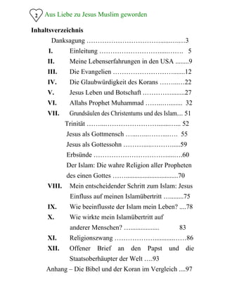 2 Aus Liebe zu Jesus Muslim geworden
Inhaltsverzeichnis
Danksagung ……………………………......….…3
I.	 Einleitung ……………………….....……. 5 

II.	 Meine Lebenserfahrungen in den USA ........9 

III.	 Die Evangelien ……………………….......12 

IV.	 Die Glaubwürdigkeit des Korans ……...…22
V.	 Jesus Leben und Botschaft .…………........27 

VI.	 Allahs Prophet Muhammad ……..…........ 32 

VII.	 Grundsäulen des Christentums und des Islam.... 51 

Trinität ……...……………………......…... 52 

Jesus als Gottmensch …...…...……....…. 55 

Jesus als Gottessohn ……….....……….....59 

Erbsünde ……………………………....….60 

Der Islam: Die wahre Religion aller Propheten 

des einen Gottes ……...............................70 

VIII.	 Mein entscheidender Schritt zum Islam: Jesus 

Einfluss auf meinen Islamübertritt …........75

IX.	 Wie beeinflusste der Islam mein Leben? ....78 

X.	 Wie wirkte mein Islamübertritt auf 

anderer Menschen? …................. 83

XI.	 Religionszwang ………………...........……86 

XII.	 Offener Brief an den Papst und die 

Staatsoberhäupter der Welt ….93 

Anhang – Die Bibel und der Koran im Vergleich ....97 

 