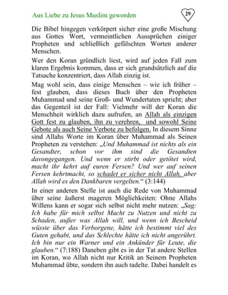 29Aus Liebe zu Jesus Muslim geworden
Die Bibel hingegen verkörpert sicher eine große Mischung
aus Gottes Wort, vermeintlichen Aussprüchen einiger
Propheten und schließlich gefälschten Worten anderer
Menschen.
Wer den Koran gründlich liest, wird auf jeden Fall zum
klaren Ergebnis kommen, dass er sich grundsätzlich auf die
Tatsache konzentriert, dass Allah einzig ist.
Mag wohl sein, dass einige Menschen – wie ich früher –
fest glauben, dass dieses Buch über den Propheten
Muhammad und seine Groß- und Wundertaten spricht; aber
das Gegenteil ist der Fall: Vielmehr will der Koran die
Menschheit wirklich dazu aufrufen, an Allah als einzigen
Gott fest zu glauben, ihn zu verehren, und sowohl Seine
Gebote als auch Seine Verbote zu befolgen. In diesem Sinne
sind Allahs Worte im Koran über Muhammad als Seinen
Propheten zu verstehen: „Und Muhammad ist nichts als ein
Gesandter, schon vor ihm sind die Gesandten
davongegangen. Und wenn er stirbt oder getötet wird,
macht ihr kehrt auf euren Fersen? Und wer auf seinen
Fersen kehrtmacht, so schadet er sicher nicht Allah, aber
Allah wird es den Dankbaren vergelten.“ (3:144)
In einer anderen Stelle ist auch die Rede von Muhammad
über seine äußerst mageren Möglichkeiten: Ohne Allahs
Willens kann er sogar sich selbst nicht mehr nutzen: „Sag:
Ich habe für mich selbst Macht zu Nutzen und nicht zu
Schaden, außer was Allah will, und wenn ich Bescheid
wüsste über das Verborgene, hätte ich bestimmt viel des
Guten gehabt, und das Schlechte hätte ich nicht angerührt.
Ich bin nur ein Warner und ein Ankünder für Leute, die
glauben.“ (7:188) Daneben gibt es in der Tat andere Stellen
im Koran, wo Allah nicht nur Kritik an Seinem Propheten
Muhammad übte, sondern ihn auch tadelte. Dabei handelt es
 