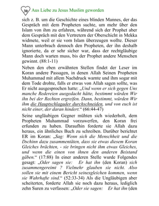Aus Liebe zu Jesus Muslim geworden30
sich z. B. um die Geschichte eines blinden Mannes, der das
Gespräch mit dem Propheten suchte, um mehr über den
Islam von ihm zu erfahren, während sich der Prophet aber
dem Gespräch mit den Vertretern der Oberschicht in Mekka
widmete, weil er sie vom Islam überzeugen wollte. Dieser
Mann unterbrach dennoch den Propheten, der ihn deshalb
ignorierte, da er sehr sicher war, dass der rechtgläubige
Mann doch warten muss, bis der Prophet andere Menschen
gewinnt. (88:1-11)
Neben den eben erwähnten Stellen findet der Leser im
Koran andere Passagen, in denen Allah Seinen Propheten
Muhammad mit allem Nachdruck warnte und ihm sogar mit
dem Tode drohte, falls er etwas von Allah sagen sollte, was
Er nicht ausgesprochen hatte: „Und wenn er sich gegen Uns
manche Redereien ausgedacht hätte, bestimmt würden Wir
ihn bei der Rechten ergreifen. Dann, bestimmt, würden Wir
ihm die Hauptschlagader durchschneiden, und von euch ist
nicht einer, der daran hindert.“ (66:44-47)
Seine ungläubigen Gegner mühten sich wiederholt, dem
Propheten Muhammad vorzuwerfen, den Koran frei
erfunden zu haben. Daraufhin forderte sie Allah dazu
heraus, ein ähnliches Buch zu schreiben. Darüber berichtet
ER im Koran: „Sag: Wenn sich die Menschheit und die
Dschinn dazu zusammentäten, dass sie etwas diesem Koran
Gleiches brächten, - sie bringen nicht ihm etwas Gleiches,
und wenn die einen von ihnen den anderen Beistand
gäben.“ (17:88) In einer anderen Stelle wurde Folgendes
gesagt: „Oder sagen sie: �Er hat ihn (den Koran) sich
zusammengereimt�? Vielmehr glauben sie nicht. Also
sollen sie mit einem Bericht seinesgleichen kommen, wenn
sie Wahrhafte sind.“ (52:33-34) Als die Ungläubigen aber
scheiterten, forderte Allah sie noch dazu heraus, lediglich
zehn Suren zu verfassen: „Oder sie sagen: �Er hat ihn (den
 