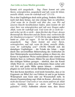 31Aus Liebe zu Jesus Muslim geworden
Koran) sich ausgedacht.� Sag: Dann kommt mit zehn
Suren, seinesgleichen, ausgedacht und ruft, wenn ihr könnt,
anstelle Allahs, wenn ihr wahrhaft seid.“ (11:13)
Da es den Ungläubigen doch nicht gelang, forderte Allah sie
noch mal dazu heraus, nur eine einzige Sure zu schreiben:
„Und wenn ihr in Zweifel seid über das, was Wir auf
unseren Knecht herabkommen ließen, dann kommt ihr mit
einer Sure von seinesgleichen und ruft eure Zeugen außer
Allah, wenn ihr wahrhaft seid. Und wenn ihr es nicht tut –
und sicher tut ihr es nicht – dann fürchtet das Feuer, dessen
Brennstoff die Menschen und die Steine sind, vorbereitet für
die Glaubensverweigerer.“ (2:23-24) In einer anderen Stelle
lautet es: „Oder sie sagen: �Er hat ihn (den Koran) sich
ausgedacht.� Sag: Dann kommt mit einer Suren,
seinesgleichen, und ruft, wenn ihr könnt, anstelle Allahs,
wenn ihr wahrhaftig seid.“ (10:38) Obwohl sich die
damaligen Ungläubigen – die Feinde des Islam – sogar
durch ihre unvorstellbare Beherrschung des Arabischen als
ihrer Muttersprache auszeichneten, gelang es ihnen nie, den
Koran in irgendeiner Weise nachzuahmen oder einmal eine
ähnliche Sure zu verfassen. Hätten Sie aus dieser Erfahrung
den richtigen Schluss gezogen – nämlich, dass der Koran
Allahs Wort ist - so hätte diese Erkenntnis ihnen sicher sehr
viel Zeit und große Mühe sparen können – stattdessen
plagten sie sich weiter mit der Bekämpfung des Islam.
Wer den Koran durchliest, wird leicht feststellen, dass er im
Gegensatz zur Bibel frei von Fehlern ist und in gar keinem
Widerspruch zum Geist oder zur Wissenschaft steht. In
diesem Zusammenhang sagt Allah im Koran: „Bedenken sie
nicht den Koran? Und wenn er von einem anderen als Allah
wäre, bestimmt hätten sie darin viel Widerspruch
gefunden.“ (4:82) Außerdem erkennt man, dass dieses
 