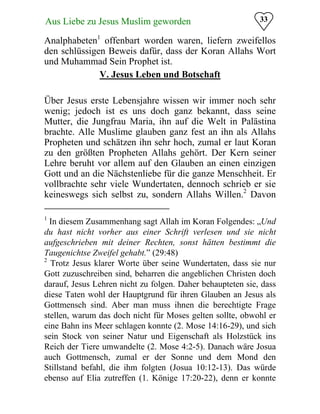 33Aus Liebe zu Jesus Muslim geworden
Analphabeten1
offenbart worden waren, liefern zweifellos
den schlüssigen Beweis dafür, dass der Koran Allahs Wort
und Muhammad Sein Prophet ist.
V. Jesus Leben und Botschaft
Über Jesus erste Lebensjahre wissen wir immer noch sehr
wenig; jedoch ist es uns doch ganz bekannt, dass seine
Mutter, die Jungfrau Maria, ihn auf die Welt in Palästina
brachte. Alle Muslime glauben ganz fest an ihn als Allahs
Propheten und schätzen ihn sehr hoch, zumal er laut Koran
zu den größten Propheten Allahs gehört. Der Kern seiner
Lehre beruht vor allem auf den Glauben an einen einzigen
Gott und an die Nächstenliebe für die ganze Menschheit. Er
vollbrachte sehr viele Wundertaten, dennoch schrieb er sie
keineswegs sich selbst zu, sondern Allahs Willen.2
Davon
1
In diesem Zusammenhang sagt Allah im Koran Folgendes: „Und
du hast nicht vorher aus einer Schrift verlesen und sie nicht
aufgeschrieben mit deiner Rechten, sonst hätten bestimmt die
Taugenichtse Zweifel gehabt.” (29:48)
2
Trotz Jesus klarer Worte über seine Wundertaten, dass sie nur
Gott zuzuschreiben sind, beharren die angeblichen Christen doch
darauf, Jesus Lehren nicht zu folgen. Daher behaupteten sie, dass
diese Taten wohl der Hauptgrund für ihren Glauben an Jesus als
Gottmensch sind. Aber man muss ihnen die berechtigte Frage
stellen, warum das doch nicht für Moses gelten sollte, obwohl er
eine Bahn ins Meer schlagen konnte (2. Mose 14:16-29), und sich
sein Stock von seiner Natur und Eigenschaft als Holzstück ins
Reich der Tiere umwandelte (2. Mose 4:2-5). Danach wäre Josua
auch Gottmensch, zumal er der Sonne und dem Mond den
Stillstand befahl, die ihm folgten (Josua 10:12-13). Das würde
ebenso auf Elia zutreffen (1. Könige 17:20-22), denn er konnte
 