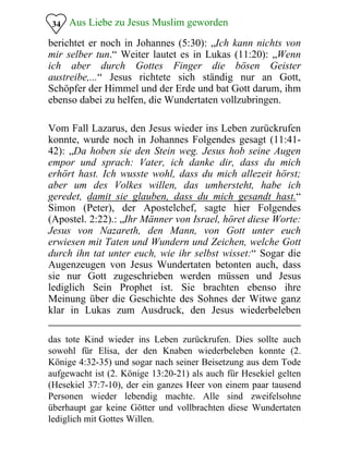 Aus Liebe zu Jesus Muslim geworden
berichtet er noch in Johannes (5:30): „Ich kann nichts von
mir selber tun.“ Weiter lautet es in Lukas (11:20): „Wenn
ich aber durch Gottes Finger die bösen Geister
austreibe,...“ Jesus richtete sich ständig nur an Gott,
Schöpfer der Himmel und der Erde und bat Gott darum, ihm
ebenso dabei zu helfen, die Wundertaten vollzubringen.
34
Vom Fall Lazarus, den Jesus wieder ins Leben zurückrufen
konnte, wurde noch in Johannes Folgendes gesagt (11:41­
42): „Da hoben sie den Stein weg. Jesus hob seine Augen
empor und sprach: Vater, ich danke dir, dass du mich
erhört hast. Ich wusste wohl, dass du mich allezeit hörst;
aber um des Volkes willen, das umhersteht, habe ich
geredet, damit sie glauben, dass du mich gesandt hast.“
Simon (Peter), der Apostelchef, sagte hier Folgendes
(Apostel. 2:22).: „Ihr Männer von Israel, höret diese Worte:
Jesus von Nazareth, den Mann, von Gott unter euch
erwiesen mit Taten und Wundern und Zeichen, welche Gott
durch ihn tat unter euch, wie ihr selbst wisset:“ Sogar die
Augenzeugen von Jesus Wundertaten betonten auch, dass
sie nur Gott zugeschrieben werden müssen und Jesus
lediglich Sein Prophet ist. Sie brachten ebenso ihre
Meinung über die Geschichte des Sohnes der Witwe ganz
klar in Lukas zum Ausdruck, den Jesus wiederbeleben
das tote Kind wieder ins Leben zurückrufen. Dies sollte auch
sowohl für Elisa, der den Knaben wiederbeleben konnte (2.
Könige 4:32-35) und sogar nach seiner Beisetzung aus dem Tode
aufgewacht ist (2. Könige 13:20-21) als auch für Hesekiel gelten
(Hesekiel 37:7-10), der ein ganzes Heer von einem paar tausend
Personen wieder lebendig machte. Alle sind zweifelsohne
überhaupt gar keine Götter und vollbrachten diese Wundertaten
lediglich mit Gottes Willen.
 