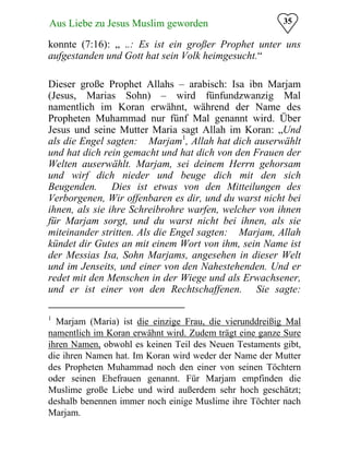 35Aus Liebe zu Jesus Muslim geworden
konnte (7:16): „ ..: Es ist ein großer Prophet unter uns
aufgestanden und Gott hat sein Volk heimgesucht.“
Dieser große Prophet Allahs – arabisch: Isa ibn Marjam
(Jesus, Marias Sohn) – wird fünfundzwanzig Mal
namentlich im Koran erwähnt, während der Name des
Propheten Muhammad nur fünf Mal genannt wird. Über
Jesus und seine Mutter Maria sagt Allah im Koran: „Und
als die Engel sagten: �Marjam1
, Allah hat dich auserwählt
und hat dich rein gemacht und hat dich von den Frauen der
Welten auserwählt. Marjam, sei deinem Herrn gehorsam
und wirf dich nieder und beuge dich mit den sich
Beugenden.� Dies ist etwas von den Mitteilungen des
Verborgenen, Wir offenbaren es dir, und du warst nicht bei
ihnen, als sie ihre Schreibrohre warfen, welcher von ihnen
für Marjam sorgt, und du warst nicht bei ihnen, als sie
miteinander stritten. Als die Engel sagten: �Marjam, Allah
kündet dir Gutes an mit einem Wort von ihm, sein Name ist
der Messias Isa, Sohn Marjams, angesehen in dieser Welt
und im Jenseits, und einer von den Nahestehenden. Und er
redet mit den Menschen in der Wiege und als Erwachsener,
und er ist einer von den Rechtschaffenen.� Sie sagte:
1
Marjam (Maria) ist die einzige Frau, die vierunddreißig Mal
namentlich im Koran erwähnt wird. Zudem trägt eine ganze Sure
ihren Namen, obwohl es keinen Teil des Neuen Testaments gibt,
die ihren Namen hat. Im Koran wird weder der Name der Mutter
des Propheten Muhammad noch den einer von seinen Töchtern
oder seinen Ehefrauen genannt. Für Marjam empfinden die
Muslime große Liebe und wird außerdem sehr hoch geschätzt;
deshalb benennen immer noch einige Muslime ihre Töchter nach
Marjam.
 