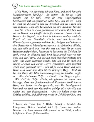 Aus Liebe zu Jesus Muslim geworden36
�Mein Herr, wie bekomme ich ein Kind, und mich hat kein
Menschenwesen berührt?� Er sagte: �So ist es, Allah
schafft, was Er will, wenn Er eine Angelegenheit
beschlossen hat, so spricht Er dazu: Sei!, und sie ist.� Und
Er lehrt ihn die Schrift und die Weisheit und die Taura und
das Indschil. Und als Gesandten zu den Kindern Israils:
�Ich bin schon zu euch gekommen mit einem Zeichen von
eurem Herrn, ich schaffe etwas für euch aus Lehm wie die
Gestalt des Vogels1
, dann hauche ich in es, und es wird ein
Vogel mit der Erlaubnis Allahs, und ich lasse den
Blindgeborenen genesen und den Aussätzigen, und ich lasse
den Gestorbenen lebendig werden mit der Erlaubnis Allahs,
und ich teile euch mit, was ihr esst und was ihr in euren
Häusern aufspeichert, hierin ist ja bestimmt ein Zeichen für
euch, wenn ihr Gläubig seid. Und bestätigend, was vor mir
war, von der Taura, und das ich euch manches gestatte von
dem, was euch verboten wurde, und ich bin zu euch mit
einem Zeichen von eurem Herrn gekommen, also fürchtet
Allah und gehorcht mir: Allah ist ja mein Herr und euer
Herr, also dient ihm, dies ist ein richtiger Weg.� Und als
Isa bei ihnen die Glaubensverweigerung wahrnahm, sagte
er: �Wer sind meine Helfer zu Allah?� Die Jünger sagten:
�Wir sind die Helfer Allahs, wir glauben an Allah, und
bezeuge, dass wir friedenmachend Ergebene sind! Unser
Herr, wir haben an das geglaubt, was Du herabgesandt
hast und wir sind dem Gesandten gefolgt, also schreibe uns
nieder mit den Bezeugenden.� Und sie haben etwas im
Schilde geführt, und Allah hat etwas im Schilde geführt, und
Taura: die Thora (die 5 Bücher Mose) – Indschil: das
Evangelium, Gottes Botschaft (A.d.Ü.). Dieses und andere
Wunder von Jesus werden nicht einmal in der Bibel, sondern
lediglich im Koran (5:114) erwähnt.
1
 