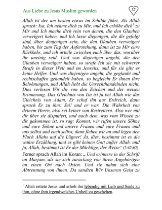 37Aus Liebe zu Jesus Muslim geworden
Allah ist der am besten etwas im Schilde führt. Als Allah
sprach: Isa, Ich nehme dich zu Mir, und Ich erhöhe dich1
zu
Mir und Ich mache dich rein von denen, die den Glauben
verweigert haben, und Ich lasse diejenigen, die dir gefolgt
sind, über denjenigen sein, die den Glauben verweigert
haben, bis zum Tag der Auferstehung, dann ist zu Mir eure
Rückkehr, und ich urteile zwischen euch über das, worüber
ihr uneinig seid. Und was diejenigen angeht, die den
Glauben verweigert haben, so strafe Ich sie mit schwerer
Strafe in dieser Welt und im Jenseits, und für sie gibt es
keine Helfer. Und was diejenigen angeht, die geglaubt und
rechtschaffen gehandelt haben, so begleicht Er ihnen ihre
Belohnungen, und Allah liebt die Unrechthandelnden nicht.
Dies verlesen Wir dir von den Zeichen und der weisen
Erinnerung. Das Gleichnis von Isa ist ja bei Allah wie das
Gleichnis von Adam, Er schuf ihn aus Erdreich, dann
sprach Er zu ihm: Sei! und er war. Die Wahrheit von
deinem Herrn, also sei keiner von Bestreitern. Also wer mit
dir über sie disputiert, und nach dem, was vom Wissen zu
dir gekommen ist, so sag: Kommt, wir rufen unsere Söhne
und eure Söhne und unsere Frauen und eure Frauen und
uns selbst und euch selbst, dann flehen wir an und legen den
Fluch Allahs auf die Lügner! Ja, dies, bestimmt ist es die
wahre Erzählung, und es gibt keinen Gott außer Allah, und
ja, Allah, bestimmt ist Er der Mächtige, der Weise.“ (3:42-62)
Ferner sprach Allah im Koran: „ Und erinnere in der Schrift
an Marjam, als sie sich zurückzog von ihren Angehörigen
an einen Ort nach Osten. Und sie nahm sich eine
Abtrennung von ihnen. Da sandten Wir Unseren Geist zu
1
Allah rettete Jesus und erhob ihn lebendig mit Leib und Seele zu
ihm, ohne ihm irgendwelches Unheil zu geschehen.
 